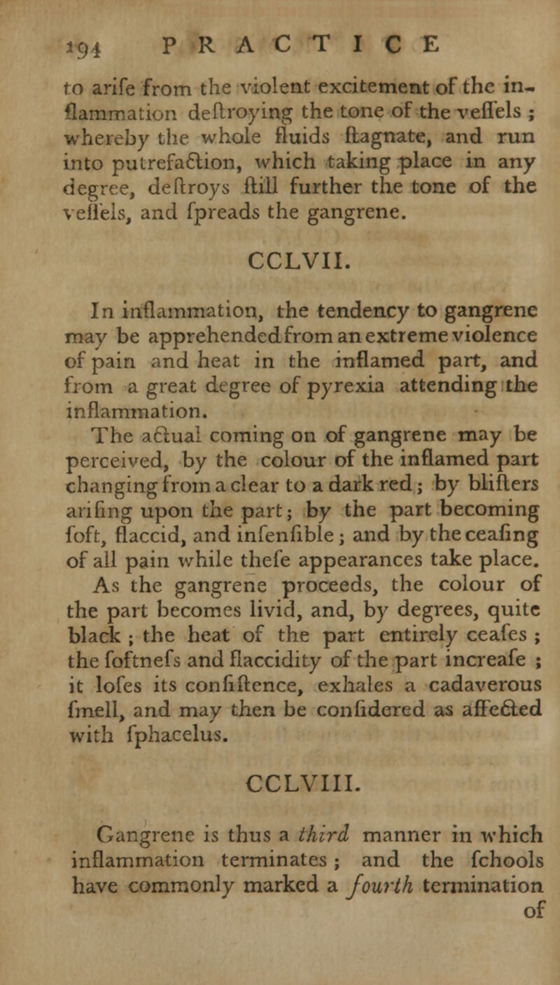 to arife from the violent excitement of the in- flammation destroying the tone of the veflels ; whereby the whole fluids ftagnate, and run into putrefaction, which taking place in any degree, deftroys ftill further the tone of the vellels, and fpreads the gangrene. CCLVII. In inflammation, the tendency to gangrene may be apprehended from an extreme violence of pain and heat in the inflamed part, and from a great degree of pyrexia attending the inflammation. The aclual coming on of gangrene may be perceived, by the colour of the inflamed part changing from a clear to a dark red; by blifters awing upon the part; by the part becoming foft, flaccid, and infenfible; and by theceafing of all pain while thefe appearances take place. As the gangrene proceeds, the colour of the part becomes livid, and, by degrees, quite black ; the heat of the part entirely ceafes ; the foftnefs and flaccidity of the part increafe ; it lofes its confiftence, exhales a cadaverous fmell, and may then be conlidered as affe&ed with fphacelus. CCLVIII. Gangrene is thus a third manner in which inflammation terminates ; and the fchools have commonly marked a fourth termination of