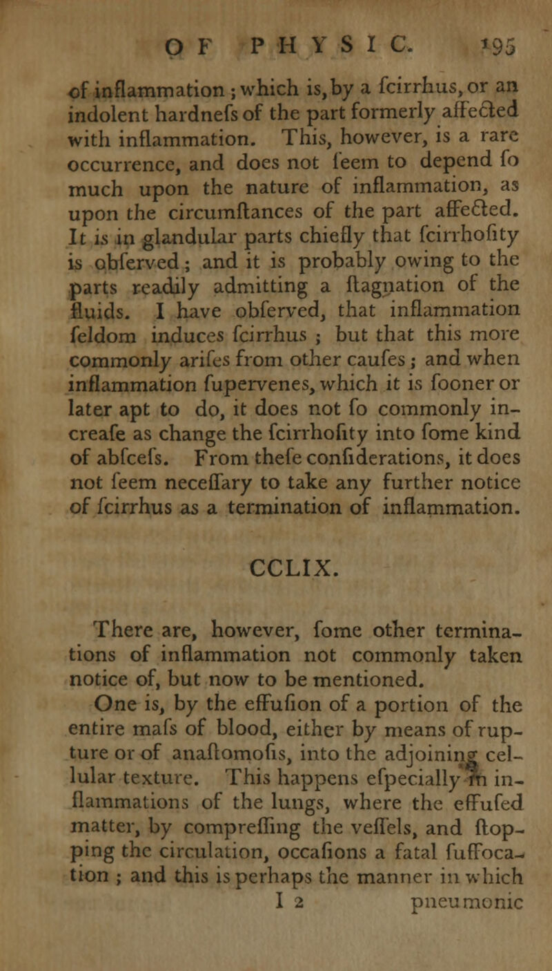of inflammation ; which is,by a fcirrhus,or an indolent hardnefs of the part formerly affeded with inflammation. This, however, is a rare occurrence, and does not leem to depend fo much upon the nature of inflammation, as upon the circumftances of the part afFetted. It is in glandular parts chiefly that fcinhofity is pbfcrved; and it is probably owing to the parts readily admitting a ftagnation of the fluids. I have obferved, that inflammation feldom induces fcirrhus ; but that this more commonly arifes from other caufes; and when inflammation fupervenes, which it is fooner or later apt to do, it does not fo commonly in- creafe as change the fcirrhofity into fome kind of abfcefs. From thefe confiderations, it does not leem neceffary to take any further notice of fcirrhus as a termination of inflammation. CCLIX. There are, however, fome other termina- tions of inflammation not commonly taken notice of, but now to be mentioned. One is, by the effufion of a portion of the entire mafs of blood, either by means of rup- ture or of anaflomofis, into the adjoining cel- lular texture. This happens efpecially m in- flammations of the lungs, where the effufed matter, by comprefling the veflels, and flop- ping the circulation, occafions a fatal fuffbca- tion ; and this is perhaps the manner in which I 2 pneumonic