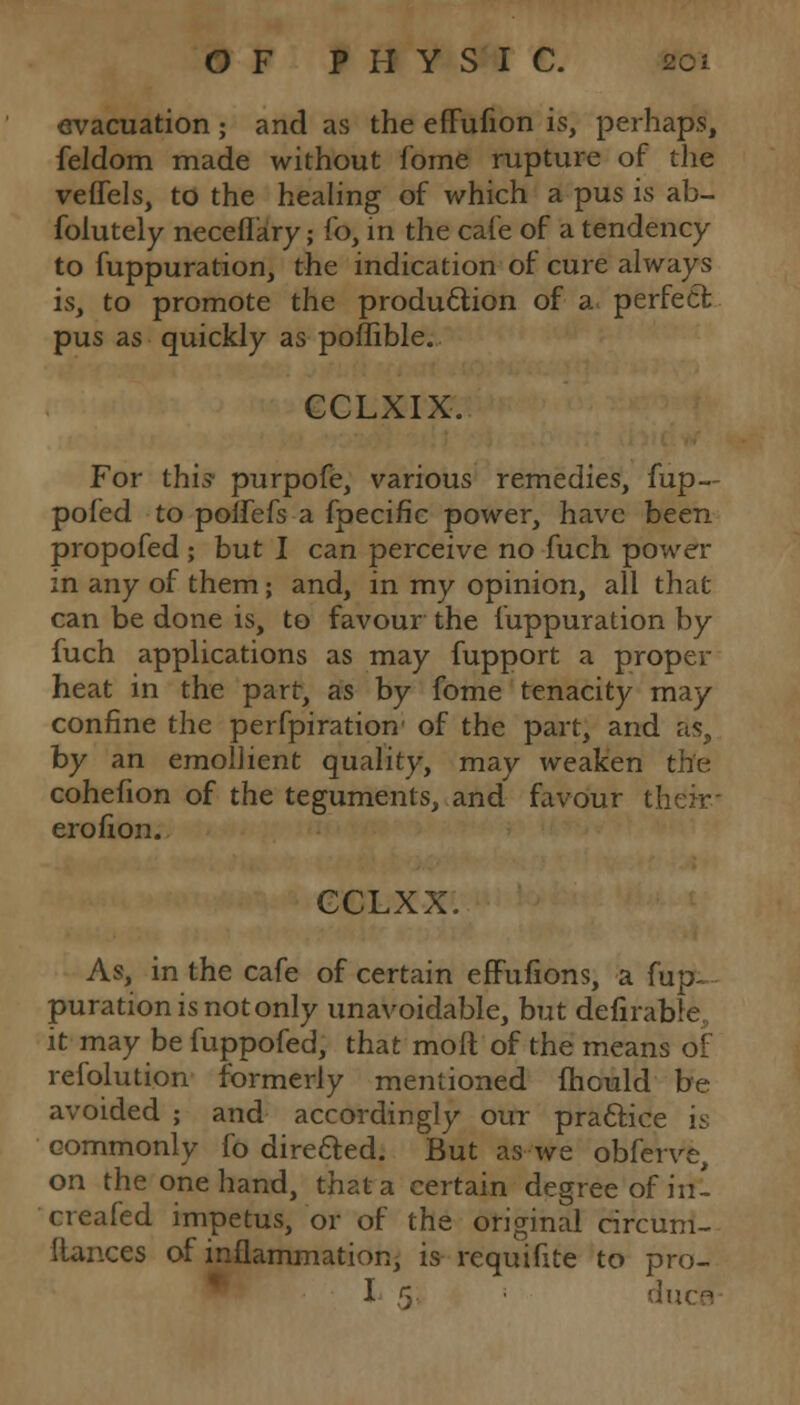 evacuation ; and as the effufion is, perhaps, feldom made without fome rupture of the veffels, to the healing of which a pus is ab- folutely neceflary; fo, in the cafe of a tendency to fuppuration, the indication of cure always is, to promote the production of a perfect pus as quickly as poflible. CCLXIX. For this- purpofe, various remedies, fup— pofed to polfefs a fpecific power, have been propofed ; but I can perceive no fuch power in any of them; and, in my opinion, all that can be done is, to favour the fuppuration by fuch applications as may fupport a proper heat in the part, as by fome tenacity may confine the perfpiration of the part, and as, by an emollient quality, may weaken the cohefion of the teguments, and favour their- erofion. GCLXX. As, in the cafe of certain effufions, a fup- puration is not only unavoidable, but defirable, it may be fuppofed, that moil of the means of refolution formerly mentioned mould be avoided ; and accordingly our practice is commonly fo directed. But as we obferve, on the one hand, that a certain degree of in- creafed impetus, or of the original circum- ftances of inflammation, is requifite to pro- I 5 • duce