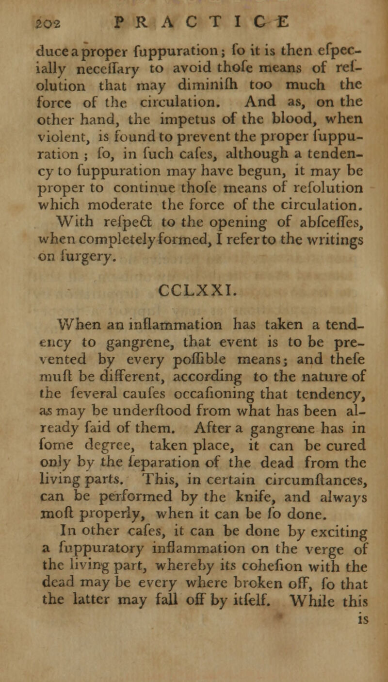 duce a proper fuppuration; fo it is then espec- ially neceifary to avoid thofe means of rei- olution that may diminifh too much the force of the circulation. And as, on the other hand, the impetus of the blood, when violent, is found to prevent the proper fuppu- ration ; fo, in fuch cafes, although a tenden- cy to fuppuration may have begun, it may be proper to continue thofe means of refolution which moderate the force of the circulation. With refpecl; to the opening of abfceffes, xvhen completely formed, I refer to the writings on furgery. CCLXXI. When an inflammation has taken a tend- ency to gangrene, that event is to be pre- vented by every poffible means; and thefe rauft be different, according to the nature of the feveral caufes occafioning that tendency, as may be underftood from what has been al- ready faid of them. After a gangrene has in fome degree, taken place, it can be cured only by the leparation of the dead from the living parts. This, in certain circumflances, can be performed by the knife, and always mod properly, when it can be fo done. In other cafes, it can be done by exciting a fuppuratory inflammation on the verge of the living part, whereby its cohefion with the dead may be every where broken off, fo that the latter may fall off by itfelf. While this is