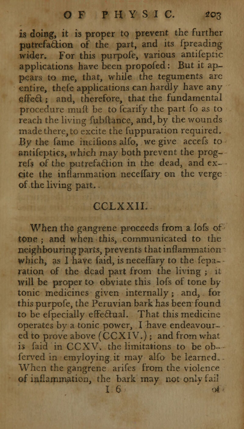 is doing, it is proper to prevent the further putrefaction of the part, and its fpreading wider. For this purpofe, various antifeptic applications have been propofed: But it ap- pears to me, that, while the teguments arc entire, thefe applications can hardly have any effect; and, therefore, that the fundamental procedure muft be to fcarify the part fo as to reach the living fubftance, and, by the wounds made there, to excite the fuppuration required. By the fame incifions alfo, we give accefs to antifeptics, which may both prevent the prog- refs of the putrefaction in the dead, and ex- cite the inflammation neceffary on the verge of the living part. CCLXXIL When the gangrene proceeds from a lofs of tone ; and when this, communicated to the neighbouring parts, prevents that inflammation which, as I have faid, is neceffary to the fepa- - ration of the dead part from the living ; it will be proper to obviate this lofs of tone by tonic medicines given internally; and, for this purpofe, the Peruvian bark has been found to be efpecially effectual. That this medicine operates by a tonic power, I have endeavour- ed to prove above (CCXIV.); and from what is faid in CCXV. the limitations to be ob~ ferved in ■emyloying.it may alfo be learned,. When the gangrene arifes from the violence of inflammation, the bark may not onlv fail I 6 ' 'A
