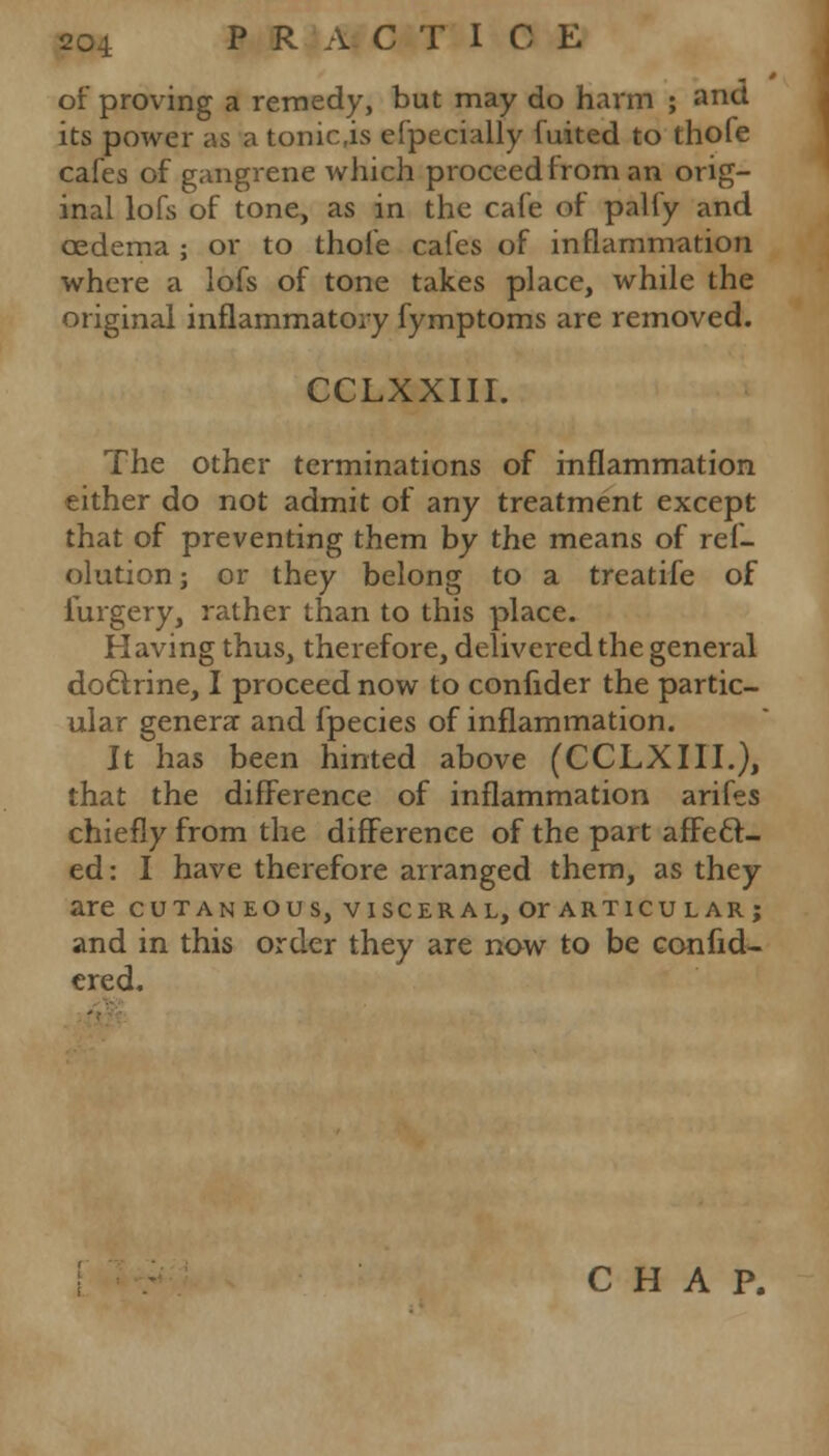 of proving a remedy, but may do harm ; and its power as atonic.is efpecially fuited to thofe cafes of gangrene which proceed from an orig- inal lofs of tone, as in the cafe of palfy and oedema ; or to thofe cafes of inflammation where a lofs of tone takes place, while the original inflammatory fymptoms are removed. CCLXXIII. The other terminations of inflammation either do not admit of any treatment except that of preventing them by the means of ref- olution; or they belong to a treatife of furgery, rather than to this place. Having thus, therefore, delivered the general doclrine, I proceed now to confider the partic- ular genera and fpecies of inflammation. It has been hinted above (CCLXIII.), that the difference of inflammation arifes chiefly from the difference of the part affect- ed: I have therefore arranged them, as they are cutaneous, visceral, or articular; and in this order they are now to be confid- ered. -