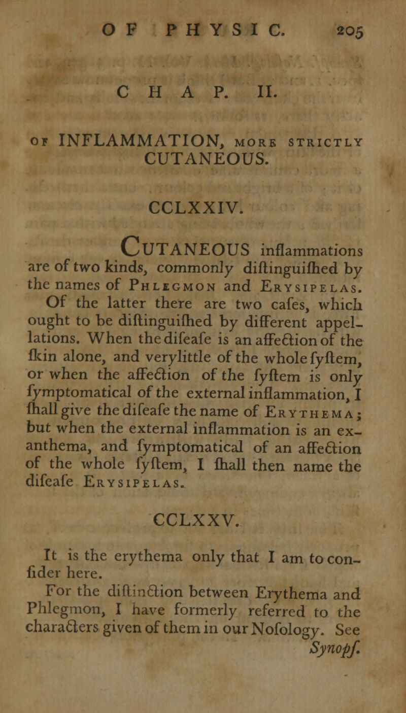 CHAP. II. or INFLAMMATION, more strictly CUTANEOUS. CCLXXIV. CUTANEOUS inflammations are of two kinds, commonly diflinguifhed by the names of Phlegmon and Erysipelas. Of the latter there are two cafes, which ought to be diftinguifhed by different appel- lations. When the difeafe is an affection of the fkin alone, and verylittle of the whole fyftem, or when the affection of the fyftem is only fymptomatical of the external inflammation, I fhallgive the difeafe the name of Erythema; but when the external inflammation is an ex- anthema, and fymptomatical of an affection of the whole fyftem, I fhall then name the difeafe Erysipelas. CCLXXV. It is the erythema only that I am tocon- lider here. For the diflinction between Erythema and Phlegmon, I have formerly referred to the characters given of them in our Nofology. See Synopf.