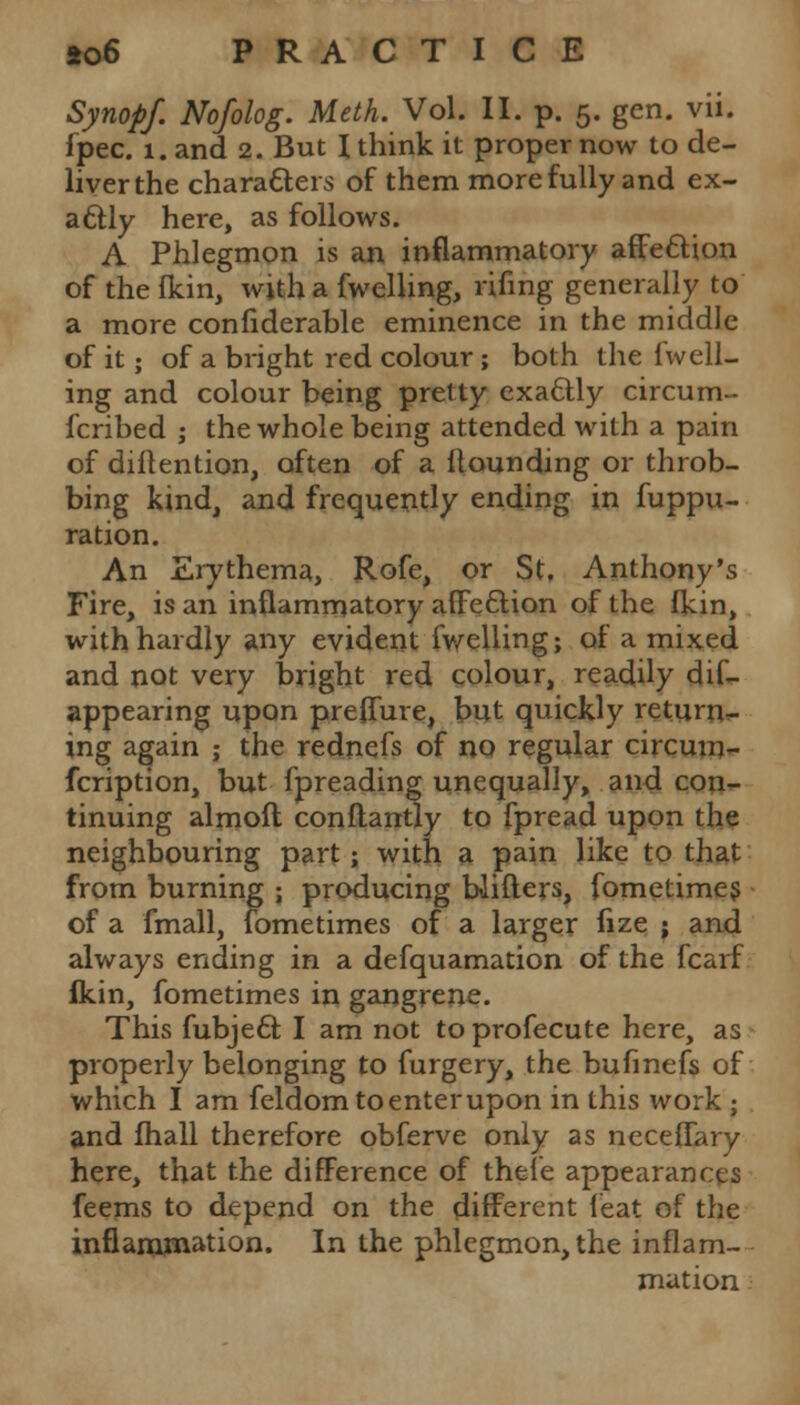 Synopf. Nofolog. Meth. Vol. II. p. 5. gen. vii. fpec. 1. and 2. But \ think it proper now to de- liver the charatters of them more fully and ex- actly here, as follows. A Phlegmon is an inflammatory affe&ion of the fkin, with a fwelling, rifing generally to a more confiderable eminence in the middle of it; of a bright red colour; both the fwell- ing and colour being pretty exactly circum- fcribed ; the whole being attended with a pain of diftention, often of a Hounding or throb- bing kind, and frequently ending in fuppu- ration. An Erythema, Rofe, or St, Anthony's Fire, is an inflammatory afFe&ion of the fkin, with hardly any evident fwelling; of a mixed and not very bright red colour, readily dif- appearing upon prefTure, but quickly return- ing again ; the rednefs of no regular circum- fcription, but fpreading unequally, and con- tinuing almoft conftantly to fpread upon the neighbouring part; with a pain like to that from burning ; producing biifters, fometimes of a fmall, fometimes of a larger fize ; and always ending in a defquamation of the fcarf flkin, fometimes in gangrene. This fubjecl: I am not to profecute here, as properly belonging to furgery, the bufmefs of which I am feldom to enter upon in this work ; and lhall therefore obferve only as neceflary here, that the difference of thefe appearances feems to depend on the different feat of the inflammation. In the phlegmon, the inflam- mation
