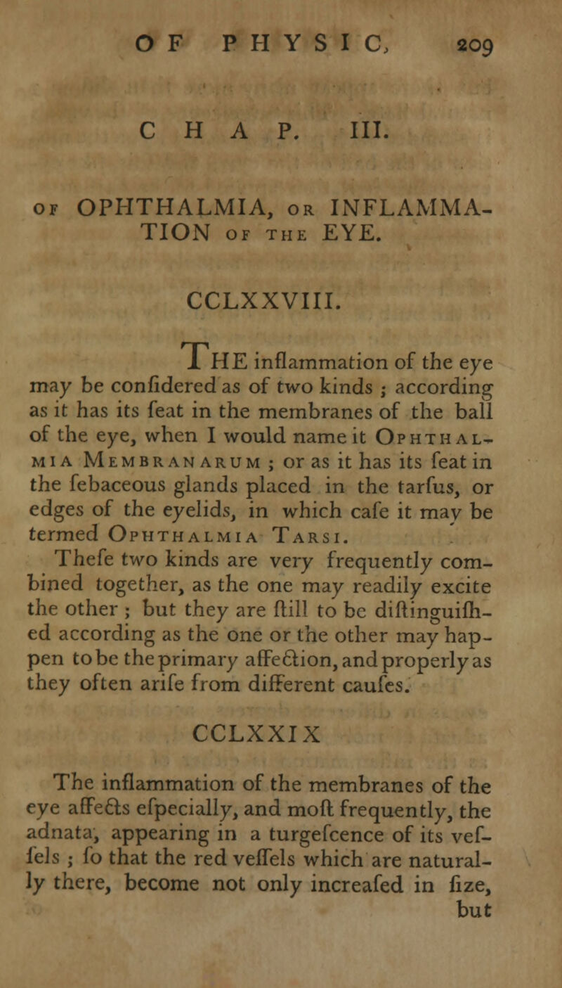 CHAP. III. of OPHTHALMIA, or INFLAMMA- TION OF THE EYE. CCLXXVIII. J. HE inflammation of the eye may be confidered as of two kinds ; according as it has its feat in the membranes of the ball of the eye, when I would name it Ophthal- mia Membranarum; or as it has its feat in the febaceous glands placed in the tarfus, or edges of the eyelids, in which cafe it may be termed Ophthalmia Tarsi. Thefe two kinds are very frequently com- bined together, as the one may readily excite the other ; but they are ftill to be diftinguifh- ed according as the one or the other may hap- pen to be the primary affection, and properly as they often arife from different caufes. CCLXXIX The inflammation of the membranes of the eye affects efpecially, and mod frequently, the adnata, appearing in a turgefcence of its vef- Ms ; fo that the red veflels which are natural- ly there, become not only increafed in fize, but