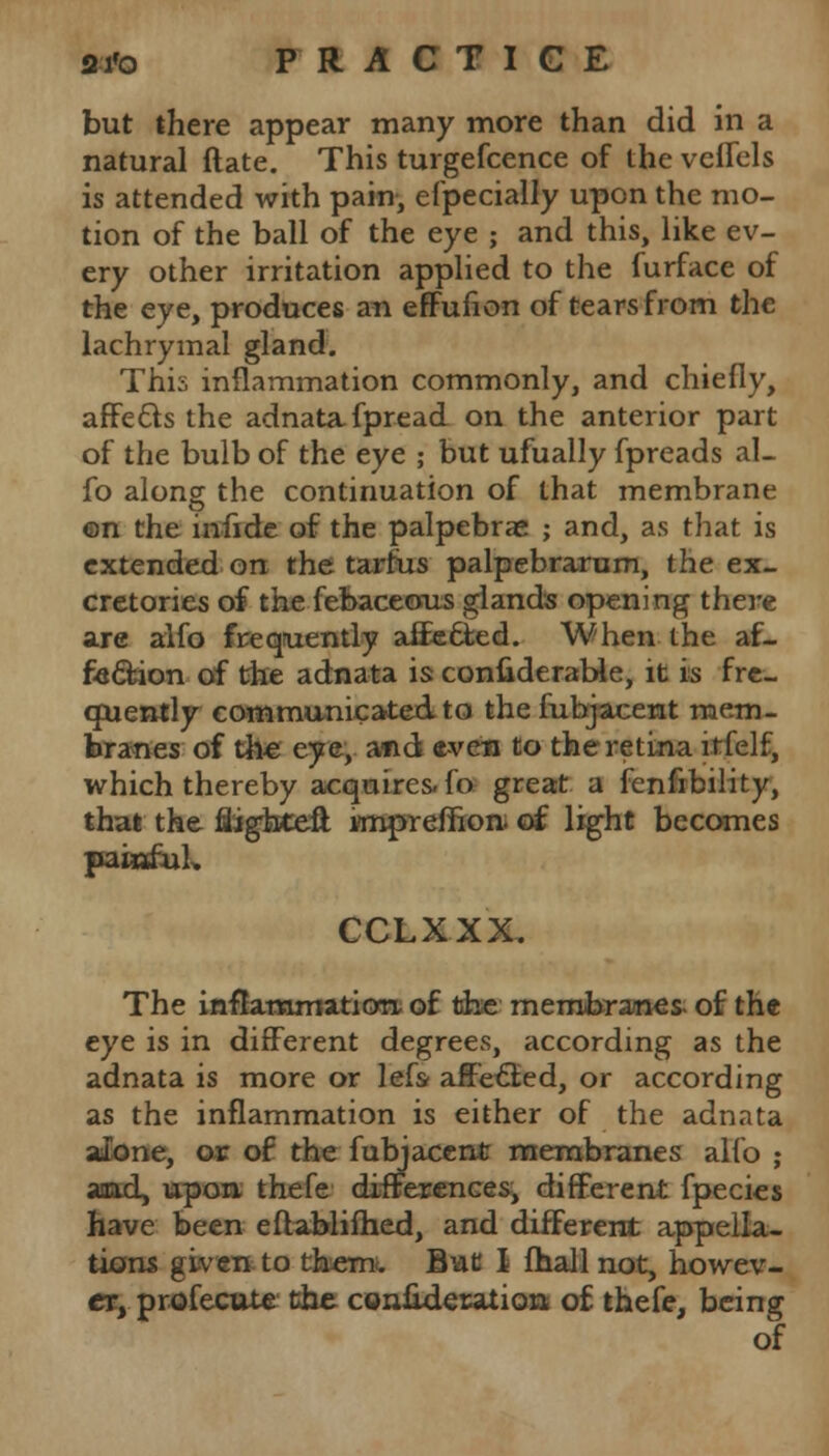 a-i'o PRACTICE but there appear many more than did in a natural ftate. This turgefcence of the veflels is attended with pain, efpecially upon the mo- tion of the ball of the eye ; and this, like ev- ery other irritation applied to the furface of the eye, produces an effufion of tears from the lachrymal gland. This inflammation commonly, and chiefly, affects the adnata fpread on the anterior part of the bulb of the eye ; but ufually fpreads al- fo along the continuation of that membrane ©n the infide of the palpebral ; and, as that is extended on the tarfus palpebrarum, the ex- cretories of the febaceous glands opening there are alfo frequently affected. When the af- fection of the adnata is considerable, it is fre- quently communicated to the fubjacent mem- branes of the eye, and even to the retina itfelf, which thereby acquires- fo great a fenfibility, that the flighteft knpreffion. of light becomes paiufuL CCLXXX. The inflammation of the membranes- of the eye is in different degrees, according as the adnata is more or lefs- affected, or according as the inflammation is either of the adnata alone, or of the fubjacent membranes alfo ; aaad, upon, thefe differences, different fpecies have been eftablifhed, and different appella- tions given to them. But I fhall not, howev- er, profecute the confideration of thefe, being