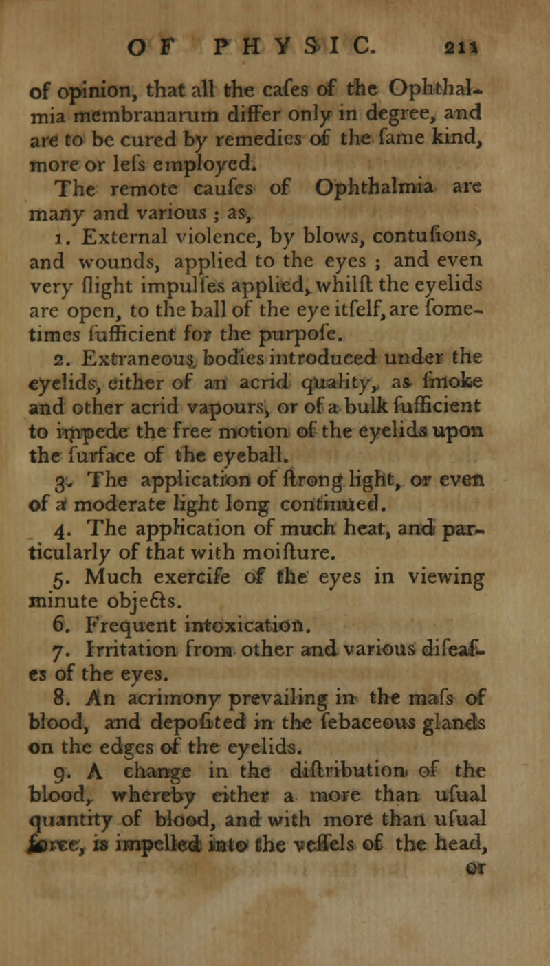 of opinion, that all the cafes of the Ophthal- mia membranarum differ only in degree, and are to be cured by remedies of the fame kind, more or lefs employed. The remote caufes of Ophthalmia are many and various ; as, 1. External violence, by blows, contufions, and wounds, applied to the eyes ; and even very flight impulies applied^ whilft the eyelids are open, to the ball of the eye itfelf, are fome- times fufficient for the purpofe. 2. Extraneous, bodies introduced under the eyelids, either of an acrid quality,, as- (moke and other acrid vapours, or of a bulk fufficient to impede the free motion of the eyelids upon the furface of the eyeball. 3. The application of flrong light, or even of at moderate light long continued. 4. The application of much heat, audi par- ticularly of that with moifture. 5. Much exercife of the eyes in viewing minute objects. 6. Frequent intoxication. 7. Irritation from other and various difeaf- cs of the eyes. 8. An acrimony prevailing in the mafs of blood, and deposited in the febaceous glands on the edges of the eyelids. 9. A change in the dillribution. of the blood, whereby either a more than ufual quantity of blood, and with more than ufual jiree, is impelled into the veifels of the head,