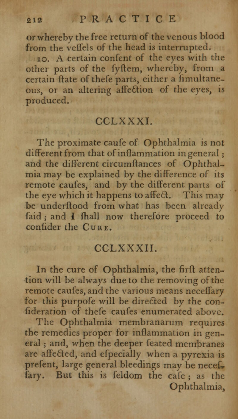 or whereby the free return of the venous blood from the veffels of the head is interrupted. 10. A certain confent of the eyes with the other parts of the fyflem, whereby, from a certain ftate of thefe parts, either a fimultane- ous, or an altering affection of the eyes, is produced. CCLXXXI. The proximate caufe of Ophthalmia is not different from that of inflammation in general ; and the different circumftances of Ophthal- mia may be explained by the difference of its remote caufes, and by the different parts of the eye which it happens to affecl. This may be underflood from what has been already faid ; and I mail now therefore proceed to confider the Cure. CCLXXXII. In the cure of Ophthalmia, the firfl atten- tion will be always due to the removing of the remote caufes, and the various means neceffary for this purpofe will be directed by the con- federation of thefe caufes enumerated above. The Ophthalmia membranarum requires the remedies proper for inflammation in gen- eral ; and, when the deeper feated membranes are affected, and efpecially when a pyrexia is prefent, large general bleedings may be necek fary. But this is feldom the cafe ; as the Ophthalmia,