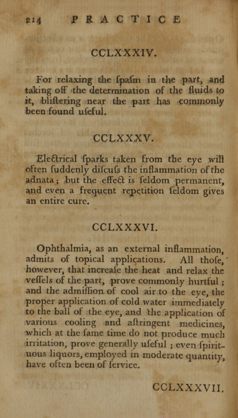 CCLXXXIV. For relaxing the fpafm in the part, and taking off the determination of the fluids to it, bliflering near the part has commonly been found ufeful. CCLXXXV. Electrical fparks taken from the eye will often fuddenly difcufs the inflammation of the adnata; but the effect, is feldom permanent, and even a frequent repetition feldom gives an entire cure. CCLXXXVI. Ophthalmia, as an external inflammation, admits of topical applications. All thofe,' however, that increaie the heat and relax the veffels of the part, prove commonly hurtful ; and the admiflion of cool air to the eye, the proper application of cold water immediately to the ball of the eye, and 'the application of various cooling and aftringent medicines, which at the fame time do not produce much irritation, prove generally ufeful ; even fpirit- uous liquors, employed in moderate quantity, have often been of fervice.