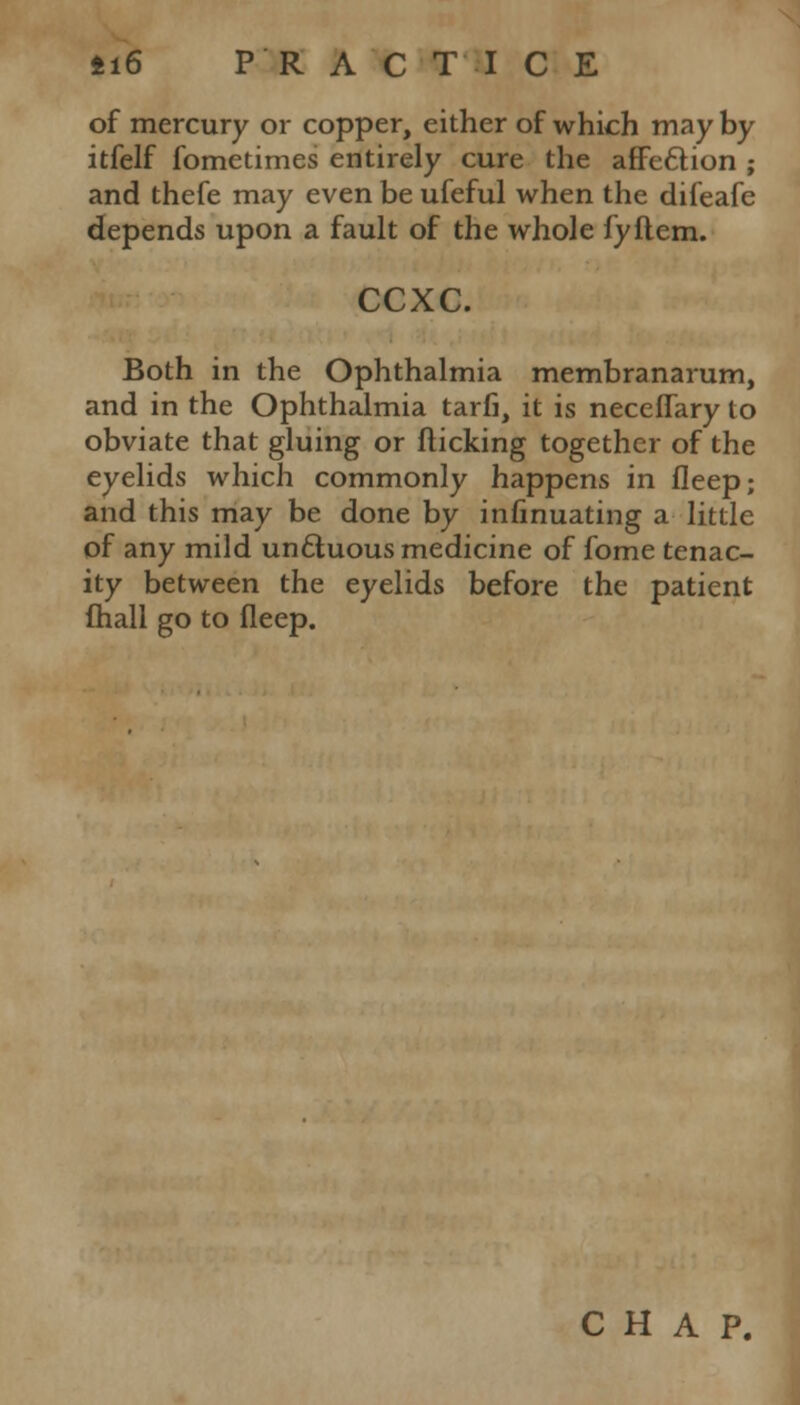 of mercury or copper, either of which may by itfelf fometimes entirely cure the affection ; and thefe may even be ufeful when the difeafe depends upon a fault of the whole fyflem. ccxc. Both in the Ophthalmia membranarum, and in the Ophthalmia tarfi, it is neceflary to obviate that gluing or flicking together of the eyelids which commonly happens in fleep; and this may be done by infinuating a little of any mild un&uous medicine of fome tenac- ity between the eyelids before the patient fhall go to fleep. CHAP.