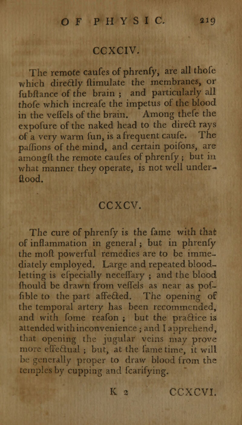 CCXCIV. The remote caufes of phrenfy, are all thofe which direclly flimulate the membranes, or fubflance of the brain ; and particularly all thofe which increafe the impetus of the blood in the veffels of the brain. Among thefe the expofure of the naked head to the direcl rays of a very warm fun, is a frequent caufe. The paflions of the mind, and certain poifons, are amongft the remote caufes of phrenfy ; but in what manner they operate, is not well under- stood. ccxcv. The cure of phrenfy is the fame with that of inflammation in general; but in phrenfy the mod powerful remedies are to be imme- diately employed. Large and repeated blood- letting is efpecially neceffary ; and the blood mould be drawn from veffels as near as pof- fible to the part affetted. The opening of the temporal artery has been recommended, and with fome reafon ; but the practice is attended with inconvenience ; and I apprehend, that opening the jugular veins may prove ■ effe&ual ; but, at the fame time, it will euerally proper to draw blood from the temples by cupping and fcarifying. K 2 CCXCVI.