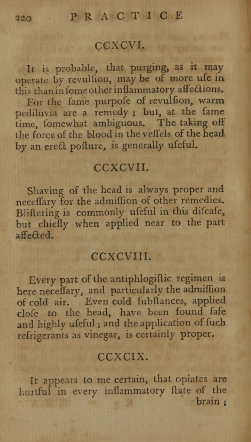 CCXCVI. It is probable, that purging, as it may operate by revulfion, may be of more ufe in this thaninfome other inflammatory affections. For the fame purpofe of revulfion, warm pediluvia are a remedy ; but, at the fame time, fomewhat ambiguous. The taking ofF the force of the blood in the veffels of the head by an erett pofture, is generally ufeful. CCXCVII. Shaving of the head is always proper and neceffary for the admiffion of other remedies. Bliftering is commonly ufeful in this difeafe, but chiefly when applied near to the part affe&ed. CCXCVIII. Every part of the antiphlogiftic regimen is here neceffary, and particularly the admiffion of cold air. Even cold fubftances, applied clofc to the head, have been found fafe and highly ufeful; and the application of fuch refrigerants as vinegar, is certainly proper. CCXCIX. It appears to me certain, that opiates are hurtful in every inflammatory (late of the brain ;