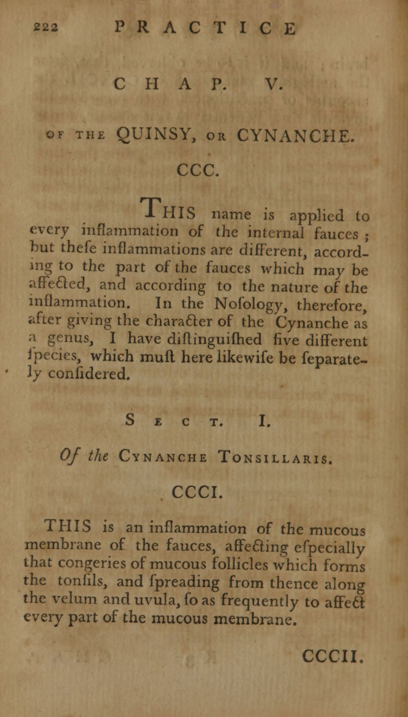 CHAP. V. of the QUINSY, or CYNANCHE. CCC. 1 HIS name is applied to every inflammation of the internal fauces ; hut thefe inflammations are different, accord- ing to the part of the fauces which may be arretted, and according to the nature of the inflammation. In the Nofology, therefore, after giving the character of the Cynanche as a genus, I have diflinguifhed five different fpecies, which mud here likewife be feparate- ly considered. Sect. I. Of the Cynanche Tonsillaris. CCCI. THIS is an inflammation of the mucous membrane of the fauces, affefting efpecially that congeries of mucous follicles which forms the tonfils, and fpreading from thence along the velum and uvula, fo as frequently to affedt every part of the mucous membrane.