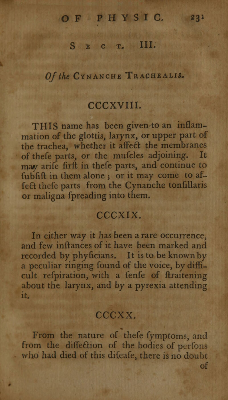 Sect. III. Of the Cynanche Trachealis. CCCXVIII. THIS name has been givento an inflam- mation of the glottis, larynx, or upper part of the trachea, whether it affecl: the membranes of thefe parts, or the mufcles adjoining. It may arife firft in thefe parts, and continue to fubfift in them alone ; or it may come to af- fett thefe parts from the Cynanche tonfillaris or maligna fpreading into them. CCCXIX. In either way it has been a rare occurrence, and few inftances of it have been marked and recorded by phyficians. It is to be known by a peculiar ringing found of the voice, by diffi- cult refpiration, with a lenfe of ftraitening about the larynx, and by a pyrexia attending it. CCCXX. From the nature of thefe fymptoms, and from the dine&ion of the bodies of perfons who had died of this difeafe, there is no doubt of