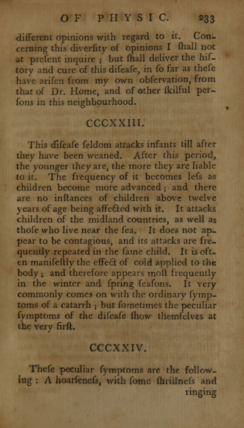 different opinions with regard to it. Con- cerning this diverfity of opinions I (hall not at prefent inquire ; but (hall deliver the hif- tory and cure of this difeafe, in fo far as thefe have arifen from my own obfervation, from that of Dr. Home, and of other fkilful per- fons in this neighbourhood. CCCXXIII. This difeafe feldom attacks infants till after they have been weaned. After this period, the younger they are, the more they are liable to it. The frequency of it becomes lefs as children become more advanced ; and there are no inflances of children above twelve years of age being affe&ed with it. It attacks children of the midland countries, as well as thofe who live near the fea. It does not ap- pear to be contagious, and its attacks are fre- quently repeated in the lame child. It is oft- en manifeftly the effect of cold applied to the body; and therefore appears moft frequently in the winter and fpring feafons. It very commonly comes on with the ordinary fymp- toms of a catarrh ; but fometimes the peculiar fymptoms of the difeafe fhow tliemfelves at the very firft. CCCXXIV. Thefe peculiar fymptoms are the follow- ing : A hoarfenefs, with fome fhrillnefs and ringing