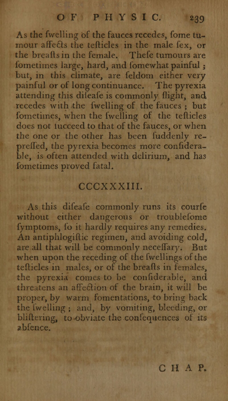 As the fwelling of the fauces recedes, fome tu- mour affects the tefticles in the male fex, or the breaftsin the female. Thefe tumours are fometimes large, hard, and fomewhat painful; but, in this climate, are feldom either very painful or of long continuance. The pyrexia attending this difeafe is commonly flight, and recedes with the fwelling of the fauces ; but fometimes, when the fwelling of the tefticles does not lucceed to that of the fauces, or when the one or the other has been fuddenly re- preffed, the pyrexia becomes more considera- ble, is often attended with delirium, and has fometimes proved fatal. CCCXXXIII. As this difeafe commonly runs its courfe without either dangerous or troublefome fymptoms, fo it hardly requires any remedies. An antiphlogiftic regimen, and avoiding cold, are all that will be commonly neceifary. But when upon the receding of the fwellings of the tefticles in males, or of the breads in females, the pyrexia comes to be confiderable, and threatens an affection of the brain, it will be proper, by warm fomentations, to bring back the fwelling ; and, by vomiting, bleeding, or bliftering, to-obviate the confequences of its abfence. C H A P.