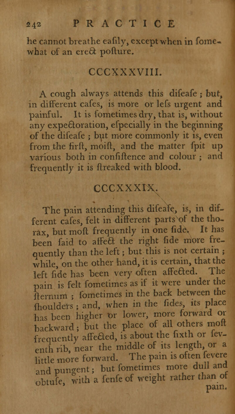 he cannot breathe eafily, except when in fome- what of an erect, pofture. CCCXXXVIII. A cough always attends this difeafe ; but, in different cafes, is more or lefs urgent and painful. It is fometimes dry, that is, without any expectoration, efpecially in the beginning of the difeafe ; but more commonly it is, even from the firft, moid, and the matter fpit up various both in confidence and colour ; and frequently it is {freaked with blood. cccxxxix. The pain attending this difeafe^ is, in dif- ferent cafes, felt in different parts of the tho- rax, but molt frequently in one fide. It has been faid to affeft the right fide more fre- quently than the left; but this is not certain ; while, on the other hand, it is certain, that the left fide has been very often afFefted. The pain is felt fometimes as if it were under the fternum ; fometimes in the back between the moulders ; and, when in the fides, its place has been higher t>r lower, more forward or backward; but the place of all others moft frequently affeaed, is about the fixth or fev- enth rib, near the middle of its length or a little more forward. The pain is often fevere •md pungent; but fometimes more dull and obtufe, with a fenfe of weight rather than of tJULU * pam.