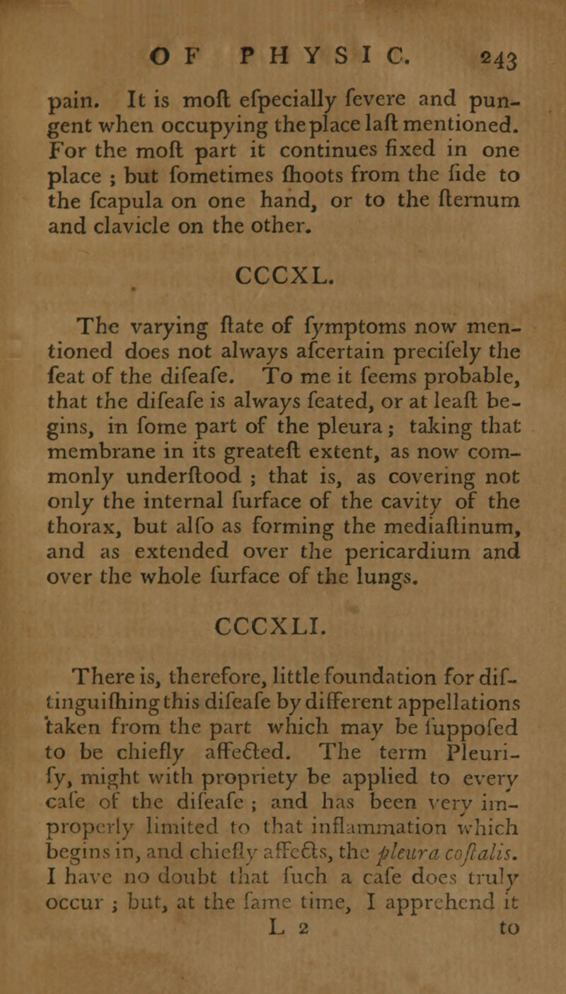 pain. It is moft efpecially fevcre and pun- gent when occupying the place laft mentioned. For the moft part it continues fixed in one place ; but fometimes moots from the fide to the fcapula on one hand, or to the flernum and clavicle on the other. CCCXL. The varying flate of fymptoms now men- tioned does not always afcertain precifely the feat of the difeafe. To me it feems probable, that the difeafe is always feated, or at leaft be- gins, in fome part of the pleura; taking that membrane in its greateft extent, as now com- monly underftood ; that is, as covering not only the internal furface of the cavity of the thorax, but alfo as forming the mediaftinum, and as extended over the pericardium and over the whole furface of the lungs. CCCXLI. There is, therefore, little foundation for dif- tinguifhingthis difeafe by different appellations taken from the part which may be fuppofed to be chiefly affected. The term Pleuri- fy, might with propriety be applied to everv cafe of the difeafe ; and has been verv im- properly limited to that inflammation which begins in, and chiefly affects, the pleura coflalis. I have no doubt that fuch a cafe does truly occur i but, at the fame time, I apprehend it L 2 to