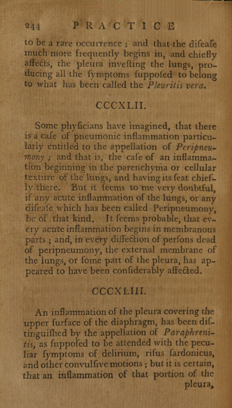 to be a rare occurrence ; and that the difeafe much more frequently begins in, and chiefly affects, the pleura inverting the lungs, pro- ducing all the fymptoms fuppofed to belong to what has been called the Pleuritis vera. CCCXLII. Some phyficians have imagined, that there is a cafe of pneumonic inflammation particu- larly entitled to the appellation of Peripneu- mony ; and that is, the cafe of an inflamma- tion beginning in the parenchyma or cellular texture of the lungs, and having its feat chief- ly there. But it Teems to me very doubtful, if any acute inflammation of the lungs, or any difeafe which has been called Peripneumony, be of that kind. It feems probable, that ev- ery acute inflammation begins in membranous parts ; and, in every diffeCtion of perfons dead of peripneumony, the external membrane of the lungs, or fome part of the pleura, has ap- peared to have been confiderably affected. CCCXLIII. An inflammation of the pleura covering the upper furface of the diaphragm, has been dif- tinguifhed by the appellation of Paraphreni- as, as fuppofed to be attended with the pecu- liar fymptoms of delirium, rifus fardonicus, and other convulfive motions ; but it is certain, that an inflammation of that portion of the pleura,