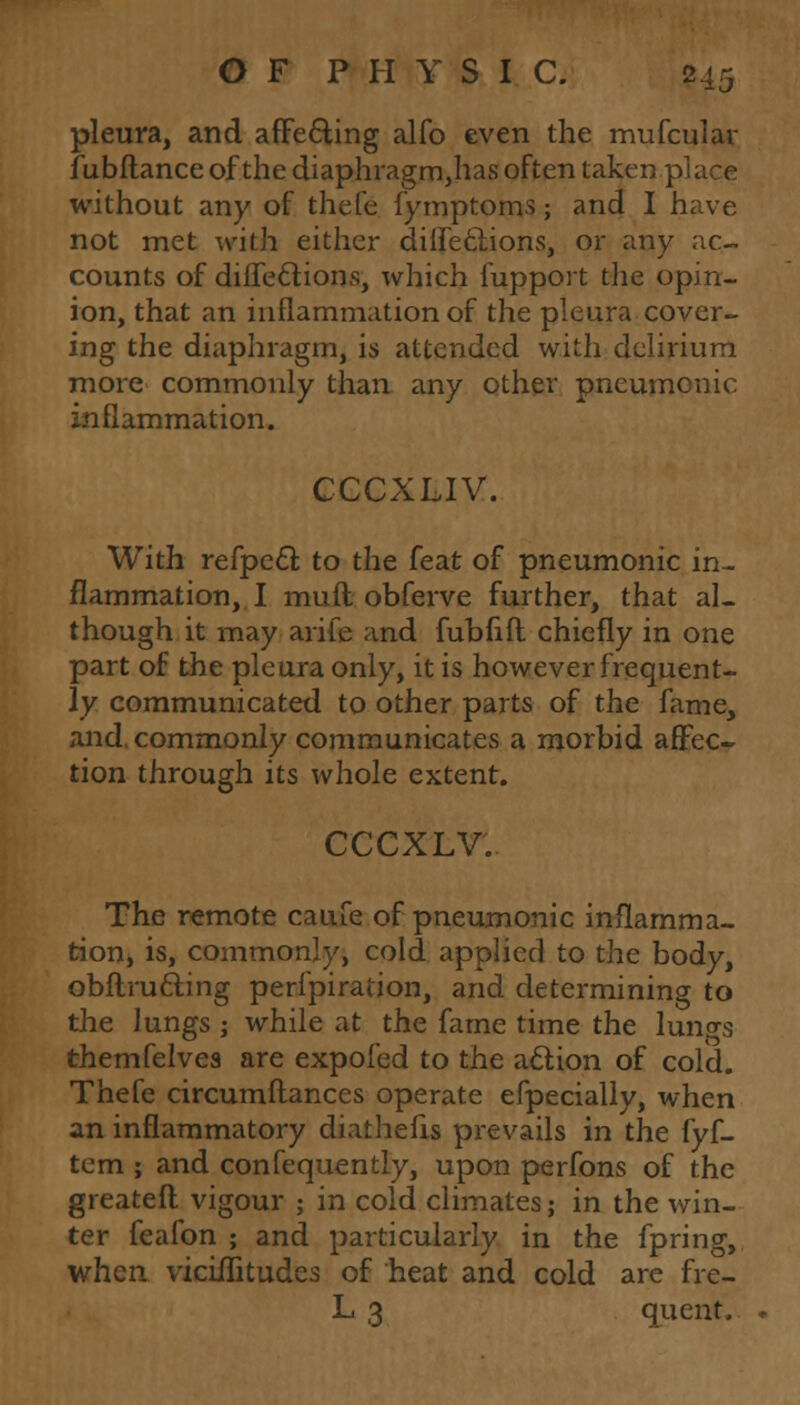 pleura, and affe&ing alfo even the mufcular fubftance of the diaphragm,has often taken place without any of thefe fymptoms; and I have not met with either diifettions, or any ac- counts of diffeclions, which fupport the opin- ion, that an inflammation of the pleura cover- ing the diaphragm, is attended with delirium more commonly than any other pneumonic inflammation. CCCXLIV. With refpect to the feat of pneumonic in- flammation, I muft obferve further, that al- though it may arife and fubfift chiefly in one part of the pleura only, it is however frequent- ly communicated to other parts of the fame, and. commonly communicates a morbid affec- tion through its whole extent. CCCXLV. The remote caufe of pneumonic inflamma- tion, is, commonly, cold applied to the body, obftru&ing perfpiration, and determining to the lungs j while at the fame time the lungs themfelvea are expofed to the action of cold. Thefe circumftances operate especially, when an inflammatory diathefis prevails in the fyf- tem ; and confequently, upon perfons of the greateft vigour ; in cold climates; in the win- ter feafon ; and particularly in the fpring, when viciflitudes of heat and cold are fre- L 3 qucnt.