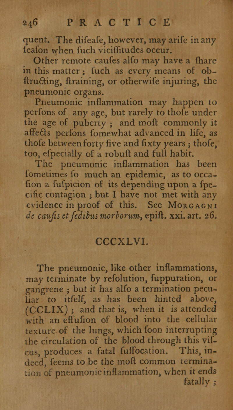 quent. The difeafe, however, may arife in any ieafon when fuch viciflitudes occur. Other remote caufes alfo may have a fhare in this matter ; fuch as every means of ob- ftructing, flraining, or otherwife injuring, the pneumonic organs. Pneumonic inflammation may happen to perfons of any age, but rarely to thofe under the age of puberty ; and moft commonly it affe6te perfons fomewhat advanced in life, as thofe between forty five and fixty years ; thofe, too, efpecially of a robuft and full habit. The pneumonic inflammation has been fometimes fo much an epidemic, as to occa- fion a fufpicion of its depending upon a fpe- cific contagion ; but I have not met with any evidence in proof of this. See Morgagni de caufis etfedibus morlorum, epifl. xxi. art. 26. CCCXLVI. The pneumonic, like other inflammations, may terminate by refolution, fuppuration, or gangrene ; but it has alfo a termination pecu- liar to itfelf, as has been hinted above, (CCLIX) ; and that is, when it is attended with an effufion of blood into the cellular texture of the lungs, which foon interrupting the circulation of the blood through this vif- cus, produces a fatal fuffocation. This, in- deed, feems to be the moft common termina- tion of pneumonic inflammation, when it ends fatally ;