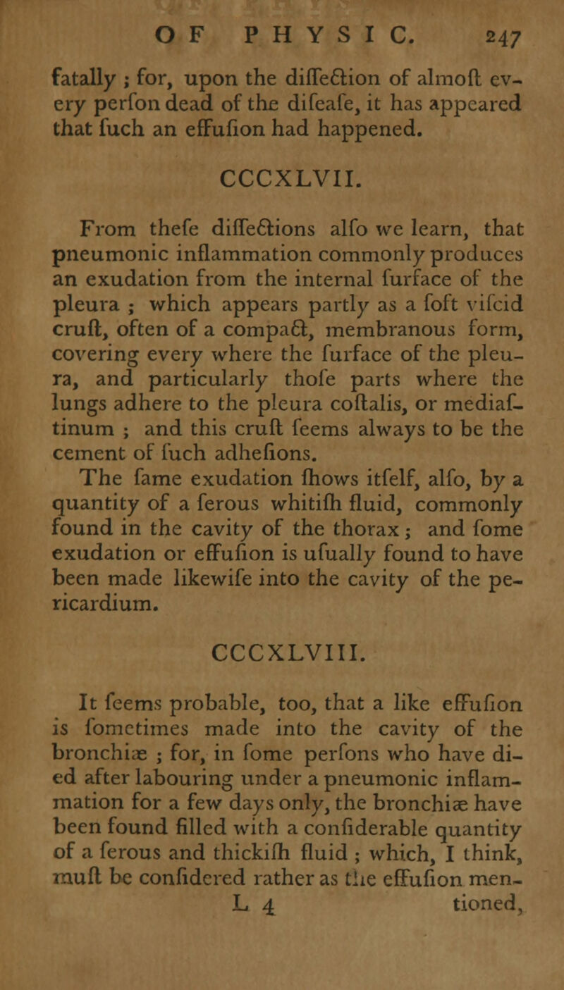 fatally ; for, upon the diffe&ion of almoft ev- ery perfon dead of the difeafe, it has appeared that fuch an effufion had happened. CCCXLVII. From thefe diffe&ions alfo we learn, that pneumonic inflammation commonly produces an exudation from the internal furface of the pleura ; which appears partly as a foft vifcid cruft, often of a compact, membranous form, covering every where the furface of the pleu- ra, and particularly thofe parts where the lungs adhere to the pleura coftalis, or mediaf- tinum ; and this cruft feems always to be the cement of fuch adhelions. The fame exudation fhows itfelf, alfo, by a quantity of a ferous whitifh fluid, commonly found in the cavity of the thorax; and fome exudation or effufion is ufually found to have been made likewife into the cavity of the pe- ricardium. CCCXLVIII. It feems probable, too, that a like effufion is fomctimes made into the cavity of the bronchiae ; for, in fome perfons who have di- ed after labouring under a pneumonic inflam- mation for a few days only, the bronchiae have been found filled with a confiderable quantity of a ferous and thickifti fluid ; which, I think, inuft be confidered rather as the effufion raen- L 4 tioned,