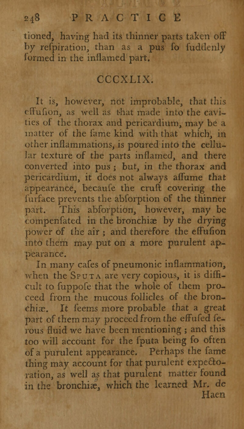 tioned, having had its thinner parts talccn off by refpiration, than as a pus fo fuddenly formed in the inllamed part. CCCXLIX. It is, however, not improbable, that this effufion, as well as t-hat made into the cavi- ties of the thorax and pericardium, may be a matter of the fame kind with that which, in other inflammations, is poured into the cellu- lar texture of the parts inflamed, and there converted into pus ; but, in the thorax and pericardium, it does not always aflume that appearance, becaufe the craft covering the furface prevents the abforption of the thinner part. This abforption, however, may be compenfated in the bronchiae by the drying power of the air ; and therefore the effufion into them may put on a more purulent ap- pearance. In many cafes of pneumonic inflammation, when the Sputa are very copious, it is diffi- cult to fuppofe that the whole of them pro- ceed from the mucous follicles of the bron- chiae. It feems more probable that a great part of them may proceed from the effufed fe- rous fluid we have been mentioning ; and this too will account for the fputa being fo often of a purulent appearance. Perhaps the fame thing may account for that purulent expecto- ration, as well as that purulent matter found in the bronchiae, which the learned Mr. de Haen
