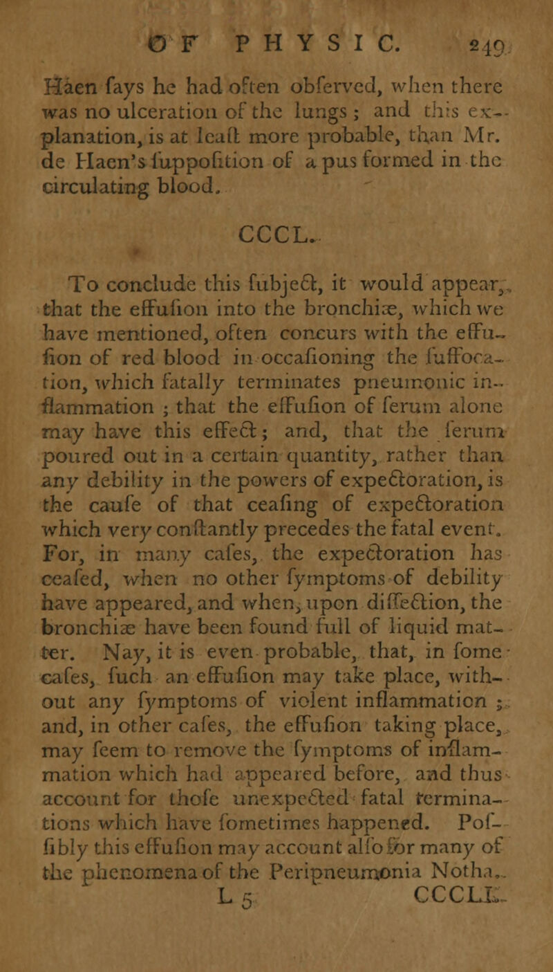 Haen fays he had often obfervcd, when there was no ulceration of the lungs ; and th planation, is at lead more probable, than Mr. de Hacn's fuppofition of a pus formed in the circulating blood, CCCL. To conclude this fubject, it would appear,,, that the efFufion into the bronchia?, which we have mentioned, often concurs with the efFu- fion of red blood in occafioning the fuffoca- tion, which fatally terminates pneumonic in- flammation ; that the efFufion of ferum alone may have this effect; and, that the ierum poured out in a certain quantity, rather than any debility in the powers of expectoration, is the caufe of that ceafing of expectoration which very conftantly precedes the fatal event. For, in many cafes, the expectoration has ceafed, when no other fymptoms of debility have appeared, and when, upon diflection, the bronchiae have been found full of liquid mat- ter. Nay, it is even probable, that, infome- cafes, fuch an efFufion may take place, with- out any fymptoms of violent inflammation ;. and, in other cafes, the efFufion taking place, may feem to remove the fymptoms of inflam- mation which had appeared before, and thus account for thofc unexpected fatal termina- tions which have fometimes happened. Pof- fibly this efFufion may account alio lor many of the phenomena of the Peripneumonia Noth.i,. L 5 CCCLL