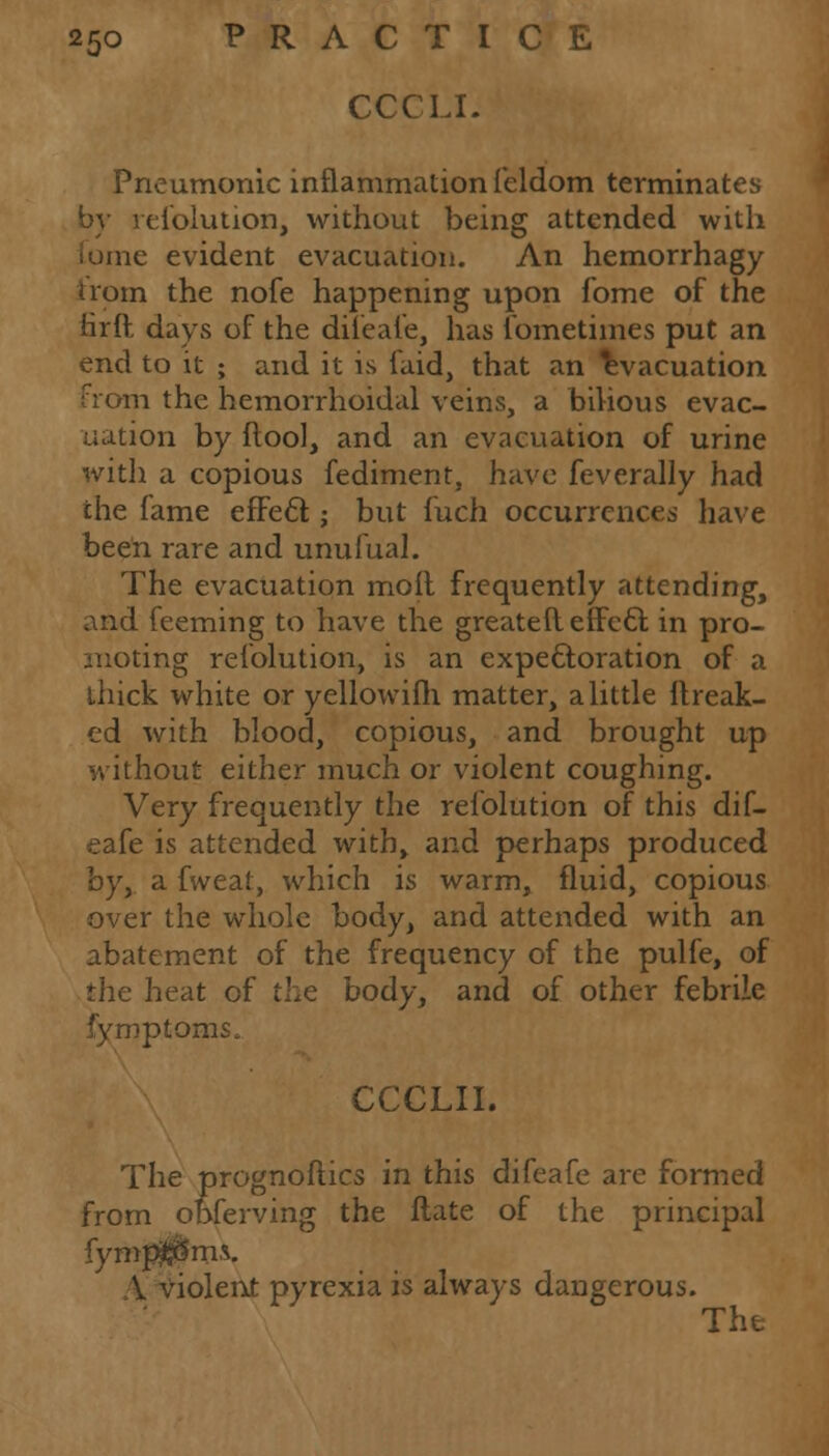 CCCLI. Pneumonic inflammation feldom terminates by resolution, without being attended with me evident evacuation. An hemorrhagy from the nofe happening upon fome of the iirft days of the diieafe, has Sometimes put an end to it ; and it is Said, that an evacuation from the hemorrhoidal veins, a bilious evac- uation by (tool, and an evacuation of urine with a copious Sediment, have feverally had the fame effect.; but fuch occurrences have been rare and unufual. The evacuation moll frequently attending, and feeming to have the greateft effect in pro- moting resolution, is an expectoration of a thick white or yellowifh matter, a little ftreak- ed with blood, copious, and brought up without either much or violent coughing. Very frequently the resolution of this dif- eafe is attended with, and perhaps produced byy a fweat, which is warm, fluid, copious over the whole body, and attended with an abatement of the frequency of the pulfe, of the heat of the body, and of other febrile Symptoms^ CCCLII. The prognostics in this difeafe are formed from obServing the ftate of the principal fymp^Sms. V violent pyrexia is always dangerous. The