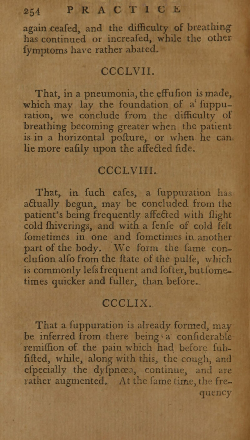 again ceafed, and the difficulty of breathing has continued or increafed, while the other fymptoms have rather abated. CCCLVII. That, in a pneumonia, the effufion is made, which may lay the foundation of a' i'uppu- ration, we conclude from the difficulty of breathing becoming greater when the patient is in a horizontal pofture, or when he can lie more eafily upon the afFecled fide. CCCL.VIH. That, in fuch cafes, a fuppuration actually begun, may be concluded from the patient's being frequently affe&ed with flight cold fhiverings, and with a fenfe of cold felt fometimes in one and fometimes in another part of the body. We form the fame con- clufion alfo from the ftate of the pulfe, which is commonly lefs frequent and fofter, but fome- times quicker and fuller, than before, CCCLIX. That a fuppuration is already formed, may be inferred from there being - a confiderabie remiffion of the pain which had before fub- fifled, while, along with this, the cough, and efpecially the dyfpncea, continue, and are rather augmented. At the fame time, the fre- quency