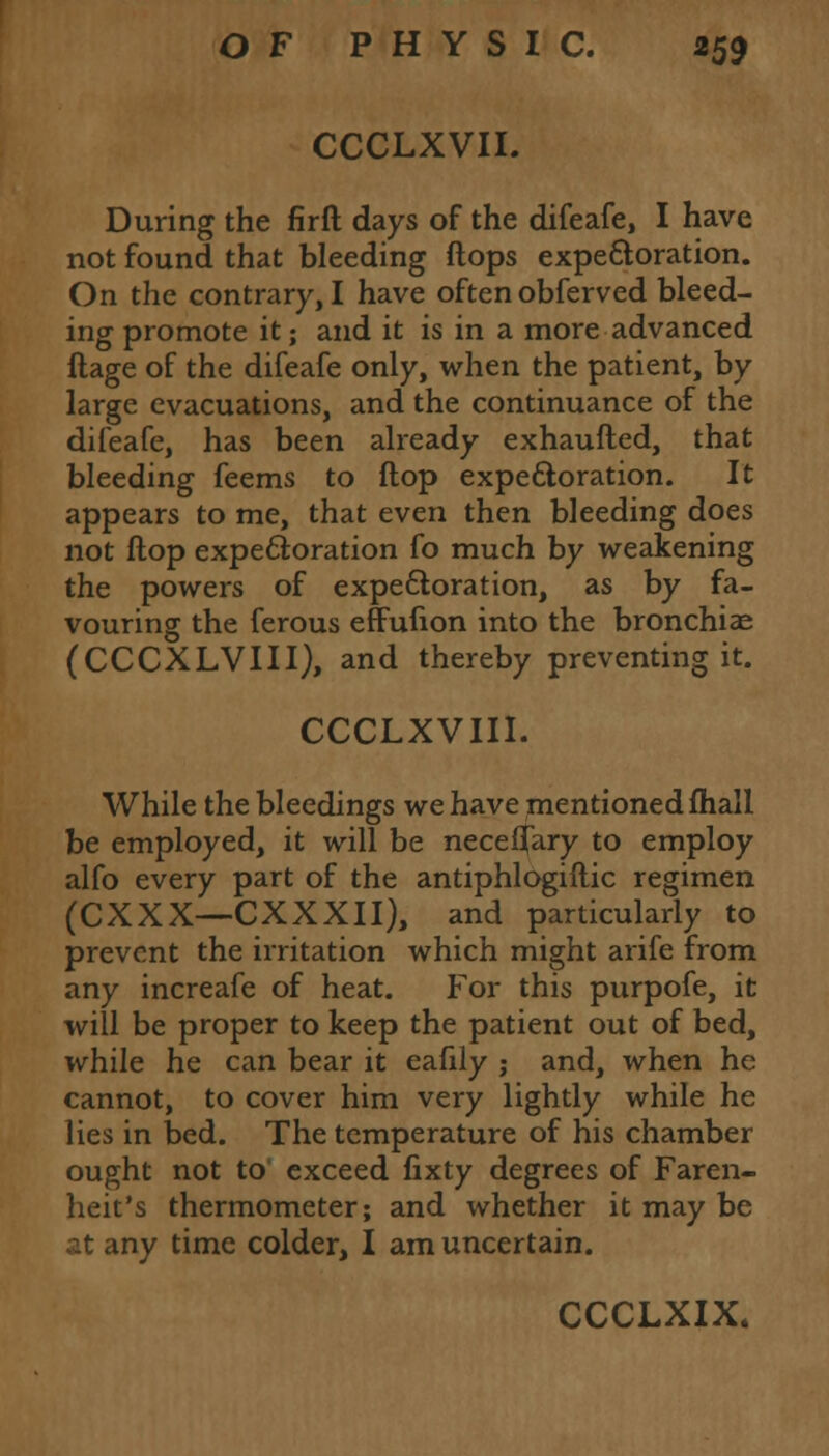 CCCLXVII. During the firft days of the difeafe, I have not found that bleeding flops expectoration. On the contrary, I have often obferved bleed- ing promote it; and it is in a more advanced ftage of the difeafe only, when the patient, by large evacuations, and the continuance of the difeafe, has been already exhaufted, that bleeding feems to flop expectoration. It appears to me, that even then bleeding does not flop expectoration fo much by weakening the powers of expectoration, as by fa- vouring the ferous effufion into the bronchiae (CCCXLVIII), and thereby preventing it. CCCLXVIII. While the bleedings we have mentioned mail be employed, it will be neceflary to employ alfo every part of the antiphlogiftic regimen (CXXX-CXXXII), and particularly to prevent the irritation which might arife from any increafe of heat. For this purpofe, it will be proper to keep the patient out of bed, while he can bear it eafily j and, when he cannot, to cover him very lightly while he lies in bed. The temperature of his chamber ought not to exceed fixty degrees of Faren- heit's thermometer; and whether it may be at any time colder, I am uncertain.