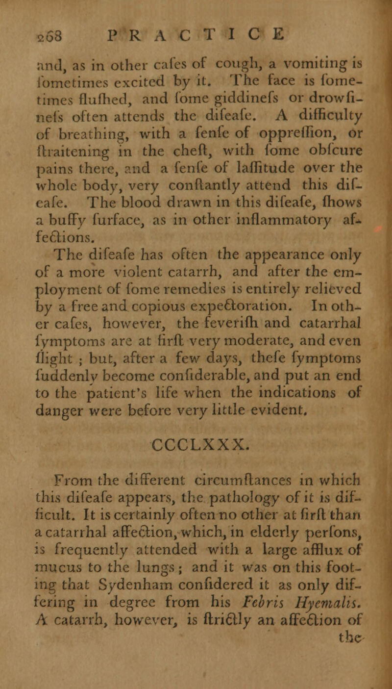 and, as in other cafes of cough, a vomiting is fometimes excited by it. The face is lome- times flufhed, and fome giddinefs or drow fi- nds often attends the difeafe. A difficvilty of breathing, with a fenfe of oppreifion, or fhaitening in the cheft, with fome obfeure pains there, and a fenfe of laflitude over the whole body, very conftantly attend this dif- eafe. The blood drawn in this difeafe, fhows a huffy furface, as in other inflammatory af* fections. The difeafe has often the appearance only of a more violent catarrh, and after the em- ployment of fome remedies is entirely relieved by a free and copious expectoration. In oth- er cafes, however, the feverifh and catarrhal fymptoms are at firfl very moderate, and even flight ; but, after a few days, thefe fymptoms fuddenlv become confiderable, and put an end to the patient's life when the indications of danger were before very little evident. CCCLXXX. From the different circumflances in which this difeafe appears, the pathology of it i^ dif- ficult. It is certainly often no other at firfl than a catarrhal affection, which, in elderly perfons, is frequently attended with a large afflux of mucus to the lungs; and it was on this foot- ing that Sydenham confidered it as only dif- fering in degree from his Febris Hyemalis. A catarrh, however, is ftri&ly an affection of the