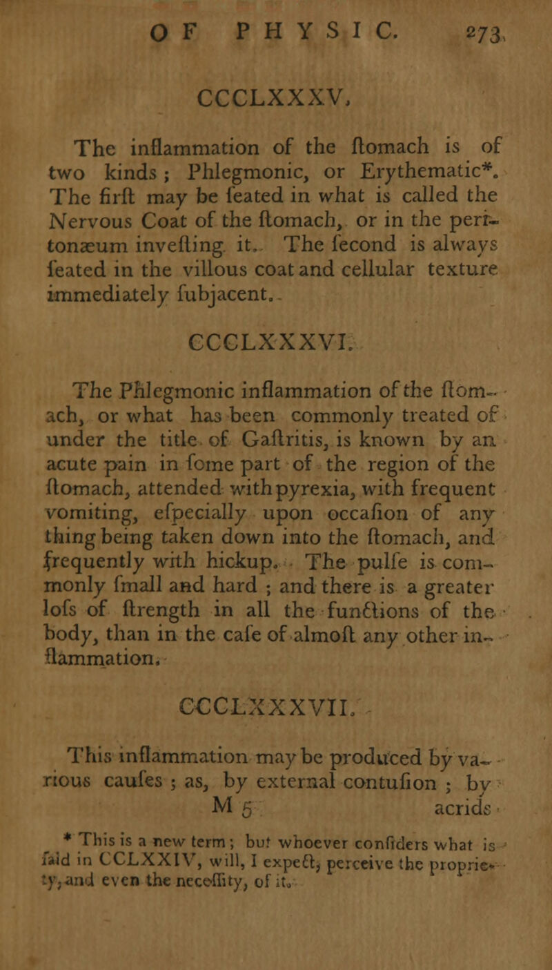 CCCLXXXV, The inflammation of the ftomach is of two kinds; Phlegmonic, or Erythematic*. The firft may be feated in what is called the Nervous Coat of the ftomach, or in the peri- tonaeum invefling. it, The iecond is always feated in the villous coat and cellular texture immediately fubjacent. CCCLXXXVI. The Phlegmonic inflammation of the ftom- ach, or what has been commonly treated of under the title of Gaftritis, is known by an acute pain in fome part of the region of the ftomach, attended with pyrexia, with frequent vomiting, efpecially upon occafion of any thing being taken down into the ftomach, and frequently with hickup. The pulfe is com- monly fmall and hard ; and there is a greater lofs of ftrength in all the functions of the body, than in the cafe of almoft any other in- flammation. CCCLXXXVIL This inflammation may be produced by va- rious caufes ; as, by external contuiion ; by M 5 acrids * This is a new term; but whoever confiders what is ftid in CCLXXIV, will, I expert, perceive the proprie* :y-i\nd even the nece-flity, of it.