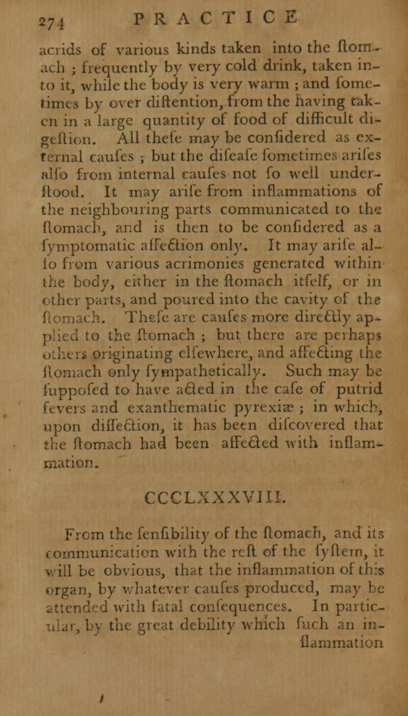 acrids of various kinds taken into the ftom- ach ; frequently by very cold drink, taken in- to it, while the body is very warm ; and fome- timcs by over diftention, from the having tak- en in a large quantity of food of difficult di- geftion. All thele may be confidered as ex- ternal caufes ; but the diieale foractimes arifes alio from internal caufes not fo well under- Itood. It may arife from inflammations of the neighbouring parts communicated to the flomach, and is then to be confidered as a fymptomatic affection only. It may arife al- io from various acrimonies generated within the body, either in the ftomach itfelf, or in other parts, and poured into the cavity of the ftomach. Thefe are caufes more directly ap- plied to the flomach ; but there are perhaps others originating elfewhere, and affecting the ilomach only fympathetically. Such may be fuppofed to have acted in the cafe of putrid fevers and exanthematic pyrexia? ; in which, upon diifeclion, it has been difcovered that the flomach had been affected with inflam- mation. CCCLXXXVIII. From the fenfibility of the flomach, and its communication with the reft of the fyftetn, it will be obvious, that the inflammation of this organ, by whatever caufes produced, may be attended with fatal confequences. In partic- ar, by the great debility which fuch an in- flammation