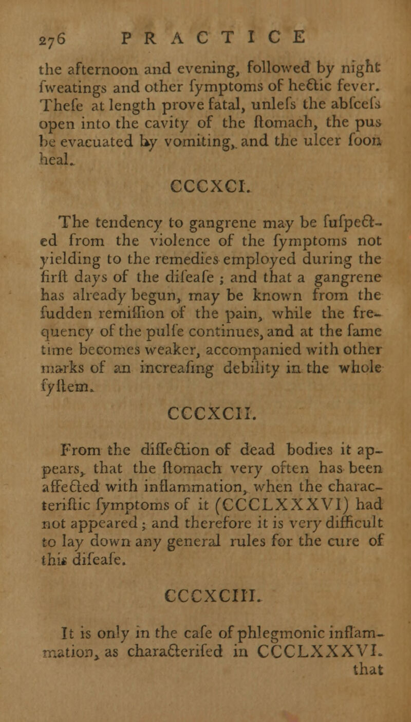 the afternoon and evening, followed by night fweatings and other fymptoms of hettic fever. Thefe at length prove fatal, unlefs the abfcefs open into the cavity of the ftomach, the pus be evacuated by vomiting,, and the ulcer foon heal. CCCXCI. The tendency to gangrene may be fufpe6f- ed from the violence of the fymptoms not yielding to the remedies employed during the fir ft days of the difeafe ; and that a gangrene has already begun, may be known from the fudden remiflion of the pain, while the fre^ queney of the pulfe continues, and at the fame time becomes weaker, accompanied with other marks of an increafing debility in the whole fyitenu CCCXCII. From the diffection of dead bodies it ap- pears,, that the ftomach very often has been affected with inflammation, when the charac- tenftic fymptoms of it (CCCLXXXVI) had not appeared ; and therefore it is very difficult to lay down any general rules for the cure of this difeafe. CCCXCII'I. It is only in the cafe of phlegmonic inflam- mation, as characlerifed in CCCLXXXVI.