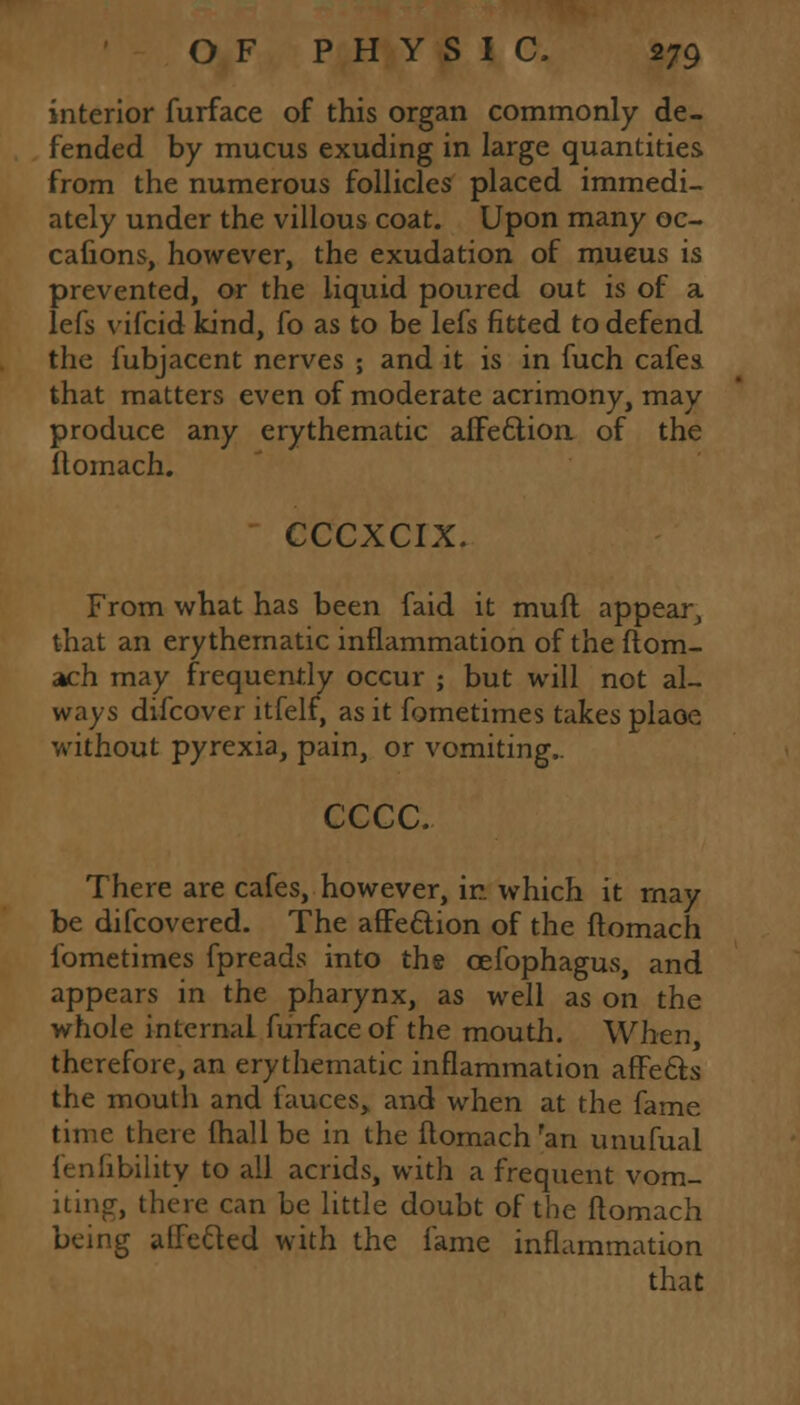 interior furface of this organ commonly de- fended by mucus exuding in large quantities from the numerous follicles placed immedi- ately under the villous coat. Upon many oc- cafions, however, the exudation of mueus is prevented, or the liquid poured out is of a lefs vifcid kind, fo as to be lefs fitted to defend the fubjacent nerves ; and it is in fuch cafea that matters even of moderate acrimony, may produce any erythematic affection of the ftomach. CCCXCIX. From what has been faid it muft appear, that an erythematic inflammation of the ftom- ach may frequently occur ; but will not al- ways difcover itfelf, as it fometimes takes plaoe without pyrexia, pain, or vomiting.. cccc. There are cafes, however, in which it may be difcovered. The affection of the ftomach fometimes fpreads into the cefophagus, and appears in the pharynx, as well as on the whole internal furface of the mouth. When, therefore, an erythematic inflammation affects the mouth and fauces, and when at the fame time there {hall be in the ftomach ran unufual fenfibility to all acrids, with a frequent vom- iting;, there can be little doubt of the ftomach being affected with the fame inflammation that