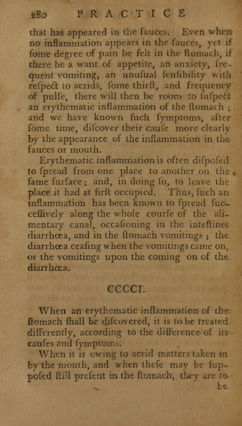 that has appeared in the fauces. Even when no inflammation appears in the fauces, yet if fome degree of pain be felt in the ilomach, if there be a want of appetite, an anxiety, fre- quent vomiting, an unulual knfibility with refpecl to aends, fome thirff, and frequency of pulfc, there will then be room to lufpeel an erythematic inflammation of the flomach ; and we have known fuch fymptoms, after fome time, difcover their caufe more clearly by the appearance of the inflammation in the fauces or mouth. Erythematic inflammation is often difpofed to fpread from one place to another on the « fame furface; and, in doing fo, to leave the place it had at firft occupied. Thus, fuch an inflammation has been known to fpread fuc- cefBvely along the whole courfe of the ali- mentary canal, occafioning in the inteftines diarrhoea, and in the flomach vomitings ; the diarrhoea ceafing when the vomitings came on, or the vomitings upon the coming on of the diarrhoea. CCCCI. When an erythematic inflammation of the ftomach fhall be discovered, it is to be treated differently, according to the difference of its caufes and fymptoms. When it is owing to acrid matters taken in by the mouth, and when thefe may be fup- pofed flill prefent in the flomach, they are to be