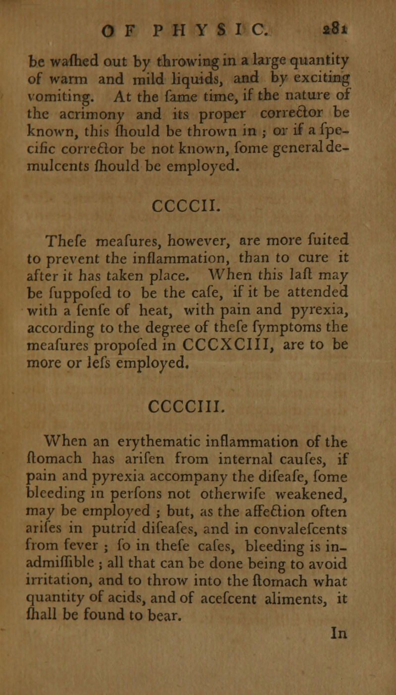 be warned out by throwing in a large quantity of warm and mild liquids, and by exciting vomiting. At the fame time, if the nature of the acrimony and its proper corrector be known, this mould be thrown in ; or if a fpe- cific corrector be not known, fome general de- mulcents mould be employed. CCCCII. Thefe meafures, however, are more fuited to prevent the inflammation, than to cure it after it has taken place. When this lafl may be fuppofed to be the cafe, if it be attended with a fenfe of heat, with pain and pyrexia, according to the degree of thefe fymptoms the meafures propofed in CCCXCIII, are to be more or lefs employed, CCCCIII. When an erythematic inflammation of the ftomach has arifen from internal caufes, if pain and pyrexia accompany the difeafe, fome bleeding in perfons not otherwife weakened, may be employed ; but, as the affection often arifes in putrid difeafes, and in convalefcents from fever ; fo in thefe cafes, bleeding is in- admiflible ; all that can be done being to avoid irritation, and to throw into the flomach what quantity of acids, and of acefcent aliments, it fhall be found to bear. In