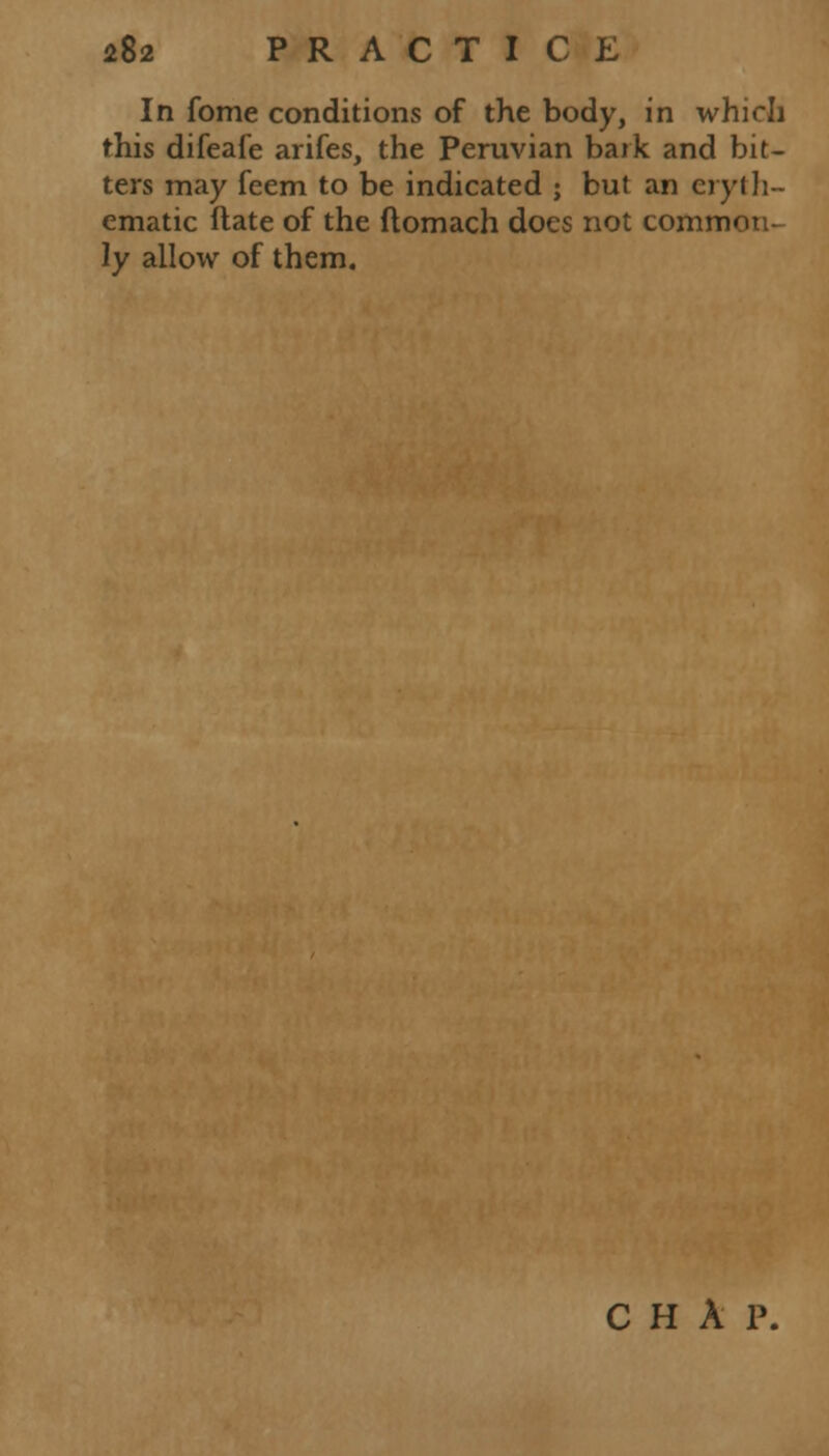 In fome conditions of the body, in which this difeafe arifes, the Peruvian bark and bit- ters may feem to be indicated ; but an eryth- ematic ftate of the ftomach does not comnrn ly allow of them. C H A P.