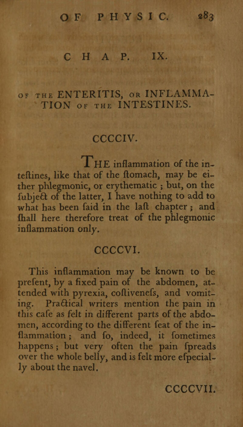 CHAP. IX. of the ENTERITIS, or INFLAMMA- TION of the INTESTINES. CCCCIV. 1 HE inflammation of the in- teflines, like that of the flomach, may be ei- ther phlegmonic, or erythematic ; but, on the fubjett of the latter, I have nothing to add to what has been faid in the lad chapter; and fhall here therefore treat of the phlegmonic inflammation only. CCCCVI. This inflammation may be known to be prefent, by a fixed pain of the abdomen, at- tended with pyrexia, coflivenefs, and vomit- ing. Practical writers mention the pain in this cafe as felt in different parts of the abdo- men, according to the different feat of the in- flammation ; and fo, indeed, it fometimes happens; but very often the pain fpreads over the whole belly, and is felt more efpecial- ly about the navel. CCCCVII.