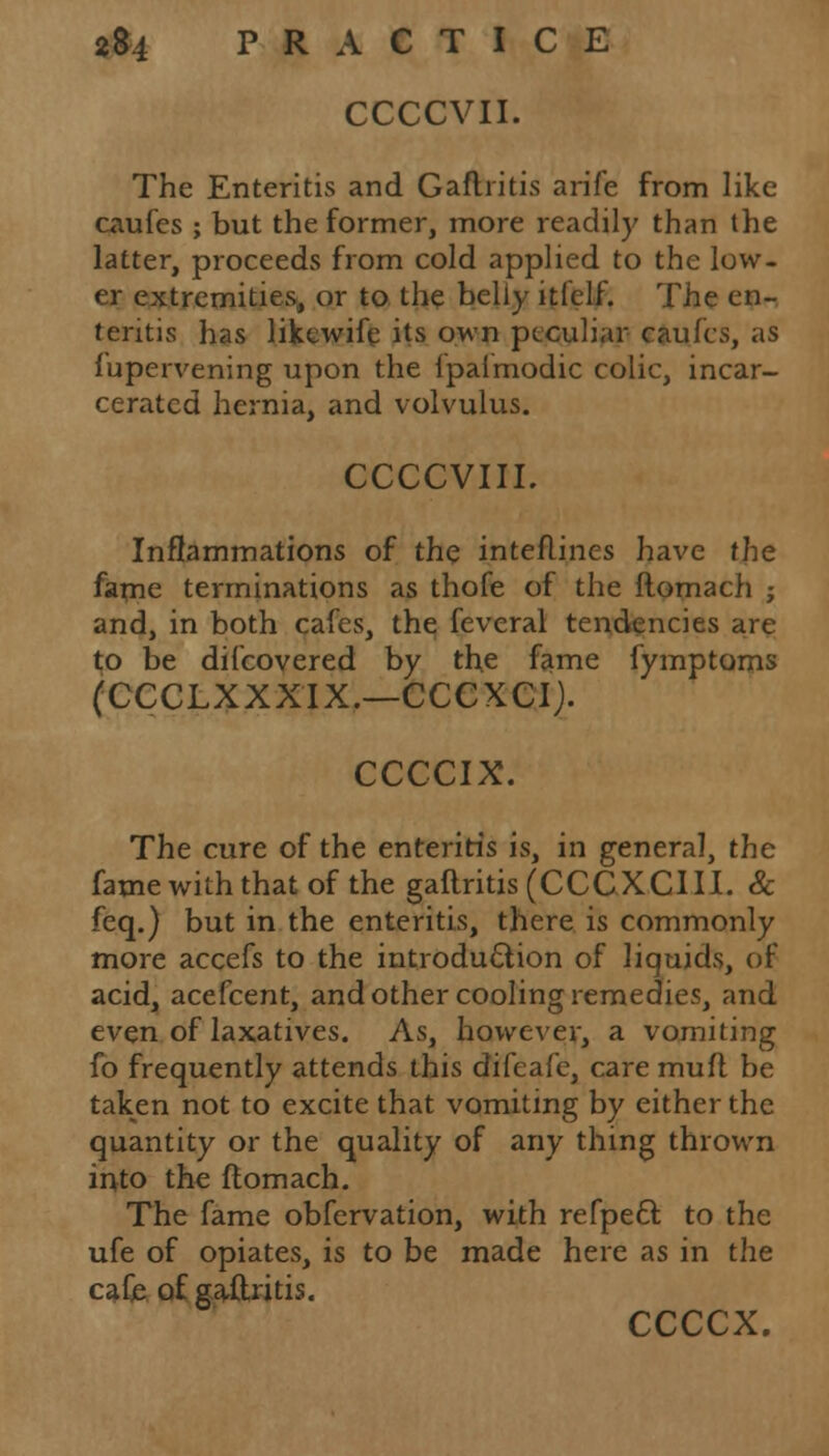 CCCCVII. The Enteritis and Gaftritis arife from like caufes ; but the former, more readily than the latter, proceeds from cold applied to the low- er extremities, or to the belly iticlf. The en- teritis has likewife its own peculiar caufes, as fupervening upon the ipalmodic colic, incar- cerated hernia, and volvulus. CCCCVIII. Inflammations of the interlines have the fame terminations as thofe of the ftomach ; and, in both cafes, the feveral tendencies are to be difcovered by the fame fymptoms (CCCLXXXIX.—CCCXCIJ. CCCCIX. The cure of the enteritis is, in general, the fame with that of the gaftritis (CCCXCIII. & feq.) but in the enteritis, there is commonly more accefs to the introduction of liquids, of acid, acefcent, and other cooling remedies, and even of laxatives. As, however, a vomiting fo frequently attends this difeafe, care muft be taken not to excite that vomiting by either the quantity or the quality of any thing thrown into the ftomach. The fame obfervation, with refpeel: to the ufe of opiates, is to be made here as in the cafe of gaftritis. ccccx.