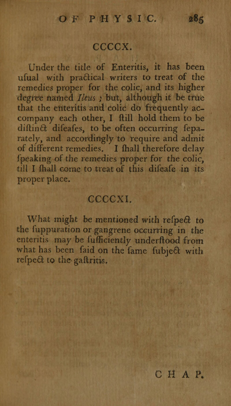 CCCCX. Under the title of Enteritis, it has been ufual with practical writers to treat of the remedies proper for the colic, and its higher degree named Ileus ; but, although it be true that the enteritis and colic do frequently ac- company each other, I ftill hold them to be diflincl; difeafes, to be often occurring fepa- rately, and accordingly to require and admit of different remedies. I mail therefore delay i'peaking of the remedies proper for the colic, till I fhall come to treat of this difeafe in its proper place. CCCCXI. What might be mentioned with refpecl: to the fuppuration or gangrene occurring in the enteritis may be Sufficiently underftood from what has been faid on the fame fubjecl; with refpecl; to the- gaftritis. CHAP.