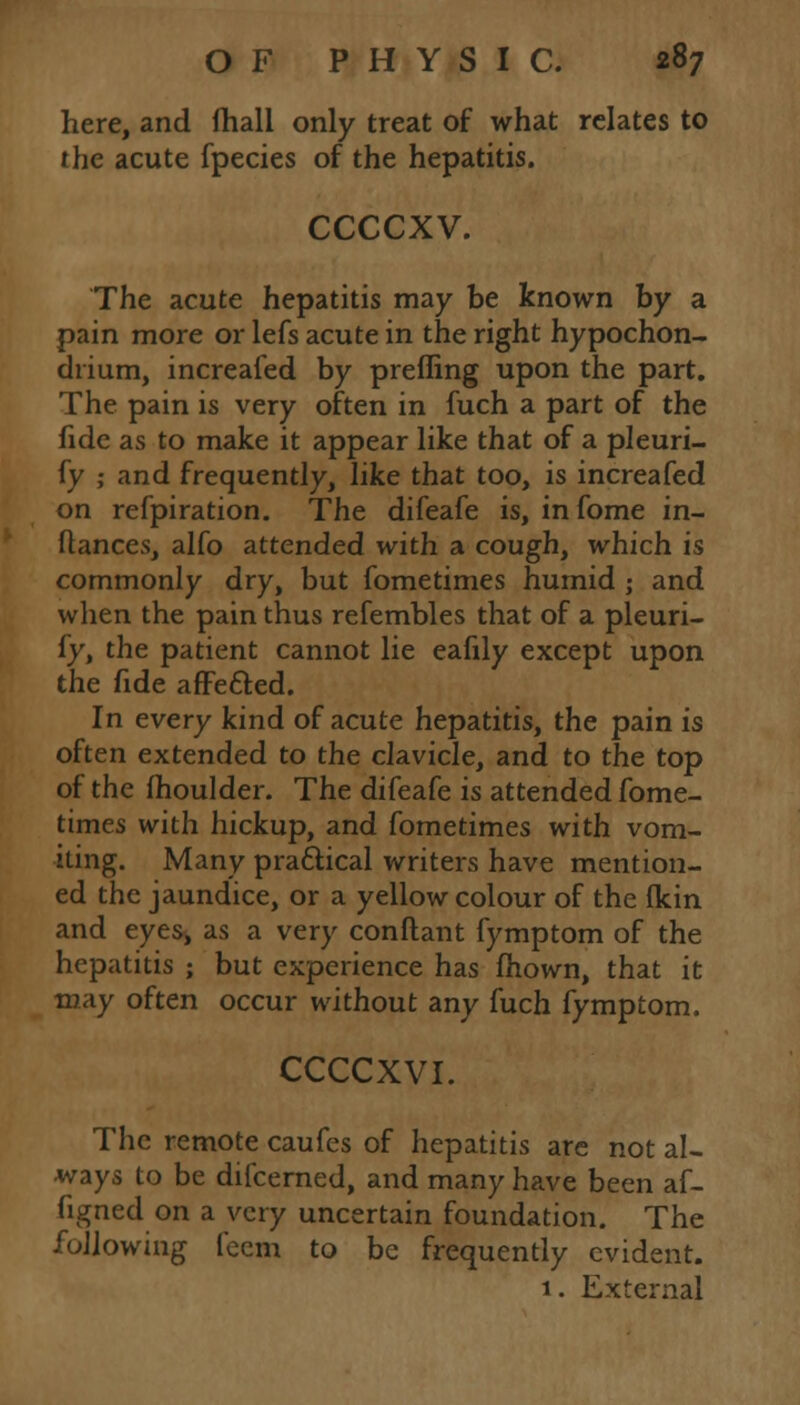 here, and (hall only treat of what relates to the acute fpecies of the hepatitis. ccccxv. The acute hepatitis may be known by a pain more or lefs acute in the right hypochon- chium, increafed by prefling upon the part. The pain is very often in fuch a part of the fide as to make it appear like that of a pleuri- fy ; and frequently, like that too, is increafed on refpiration. The difeafe is, in fome in- stances, alfo attended with a cough, which is commonly dry, but fometimes humid ; and when the pain thus refembles that of a pleuri- fy, the patient cannot lie eafily except upon the fide affe&ed. In every kind of acute hepatitis, the pain is often extended to the clavicle, and to the top of the moulder. The difeafe is attended fome- times with hickup, and fometimes with vom- iting. Many practical writers have mention- ed the jaundice, or a yellow colour of the fkin and eyest as a very conftant fymptom of the hepatitis ; but experience has mown, that it may often occur without any fuch fymptom. CCCCXVI. The remote caufes of hepatitis are not al- ways to be difcerned, and many have been af- figned on a very uncertain foundation. The following feem to be frequently evident. 1. External