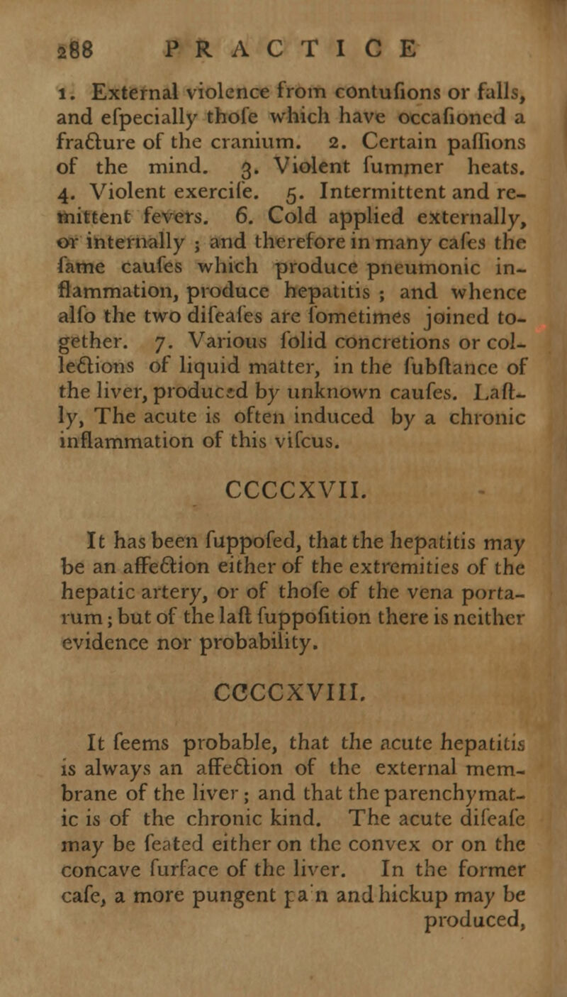 l. External violence from contufions or falls, and efpecially thofe which have occafioncd a fracture of the cranium. 2. Certain paffions of the mind. 3. Violent fummer heats. 4. Violent exercife. 5. Intermittent and re- mittent fevers. 6. Cold applied externally, or internally ; and therefore in many cafes the fame caufes which produce pneumonic in- flammation, produce hepatitis ; and whence alfo the two difeafes are fometimes joined to- gether. 7. Various folid concretions or col- lections of liquid matter, in the fubftance of the liver, produced by unknown caufes. Laft- ly, The acute is often induced by a chronic inflammation of this vifcus. CCCCXVII. It has been fuppofed, that the hepatitis may be an affection either of the extremities of the hepatic artery, or of thofe of the vena porta- rum; but of the laft fuppofition there is neither evidence nor probability. CCCCXVIII. It feems probable, that the acute hepatitis is always an affection of the external mem- brane of the liver; and that the parenchymat- ic is of the chronic kind. The acute difeafe may be feated either on the convex or on the concave furface of the liver. In the former cafe, a more pungent pan andhickup may be produced,