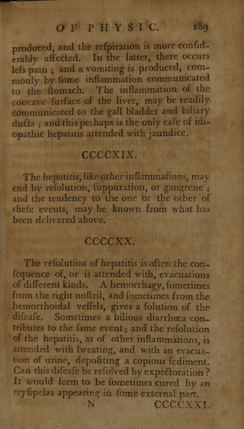 produced, and the refpiration is more confid- erably affected. In the latter, there occurs lefs pam ; and a vomiting is produced, com- monly by Some inflammation communicated to the itomach. The inflammation of the concave Surface of the liver, may be readily communicated to the gall bladder and biliary ducts ; and this pei haps is the only cafe of idi- opathic hepatitis attended with jaundice, CCCCXIX. The hepatitis, like other inflammations, may end by resolution, Suppuration, or gangrene ; and the tendency to the one or the other of thefe events, may be known from what has been delivered above. ccccxx. The refolution of hepatitis is often the con- fequence of, or is attended with, evacuations of different kinds. A hemorrhagy, fometimes from the right nollril, and fometimes from the hemorrhoidal veffels, gives a Solution of the ' difeaSe. Sometimes a bilious diarrhoea con- tributes to the Same event; and the reSolution of the hepatitis, as of other inflammations, is attended with fweating, and with an evacua- tion of urine, depofiting a copious Sediment. Can this diSeafe be refolved by expectoration ? It would Seem to be Sometimes cured by an eryfipelas appearing in Some external part. N CCCCXXL