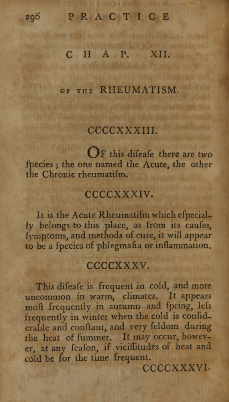 CHAP. XII. of the RHEUMATISM, CCCCXXXIII. OF this difeafe there are two fpecies ; the one named the Acute, the other the Chronic rheumatifm. CCCCXXXIV. It is the Acute Rheumatifm which efpecial- ly belongs to this place, as from its caufes, fymptoms, and methods of cure, it will appear to be a fpecies of phlegmafia or inflammation. CCCCXXXV. This difeafe is frequent in cold, and more uncommon in warm, climates. It appears mod frequently in autumn and fpring, lefs frequently in winter when the cold is confid- erable and conflant, and very feldom during the heat of fummer. It may occur, howev- er, at any feafon, if viciffitudes of heat and cold be for the time frequent. CCCCXXXVI-