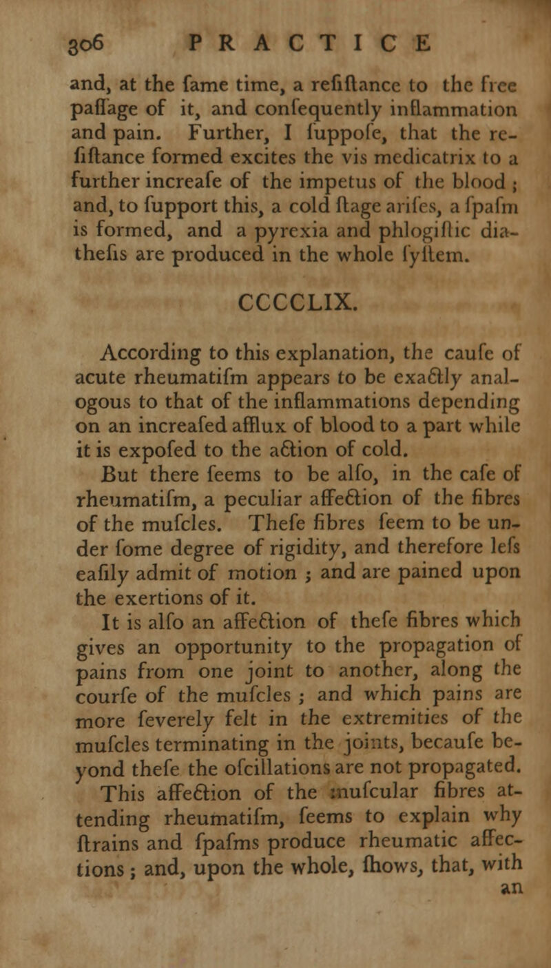 and, at the fame time, a refiftance to the free paflage of it, and confequently inflammation and pain. Further, I fuppofe, that the re- fiftance formed excites the vis medicatrix to a further increafe of the impetus of the blood ; and, to fupport this, a cold ftage arifes, a fpafni is formed, and a pyrexia and phlogiflic dia- thefis are produced in the whole fyilem. CCCCLIX. According to this explanation, the caufe of acute rheumatifm appears to be exactly anal- ogous to that of the inflammations depending on an increafed afflux of blood to a part while it is expofed to the action of cold. But there feems to be alfo, in the cafe of rheumatifm, a peculiar affe&ion of the fibres of the mufcles. Thefe fibres feem to be un- der fome degree of rigidity, and therefore lefs eafily admit of motion ; and are pained upon the exertions of it. It is alfo an affe&ion of thefe fibres which gives an opportunity to the propagation of pains from one joint to another, along the courfe of the mufcles j and which pains are more feverely felt in the extremities of the mufcles terminating in the joints, becaufe be- yond thefe the ofcillations are not propagated. This affection of the mufcular fibres at- tending rheumatifm, feems to explain why drains and fpafms produce rheumatic affec- tions ; and, upon the whole, fhows, that, with an