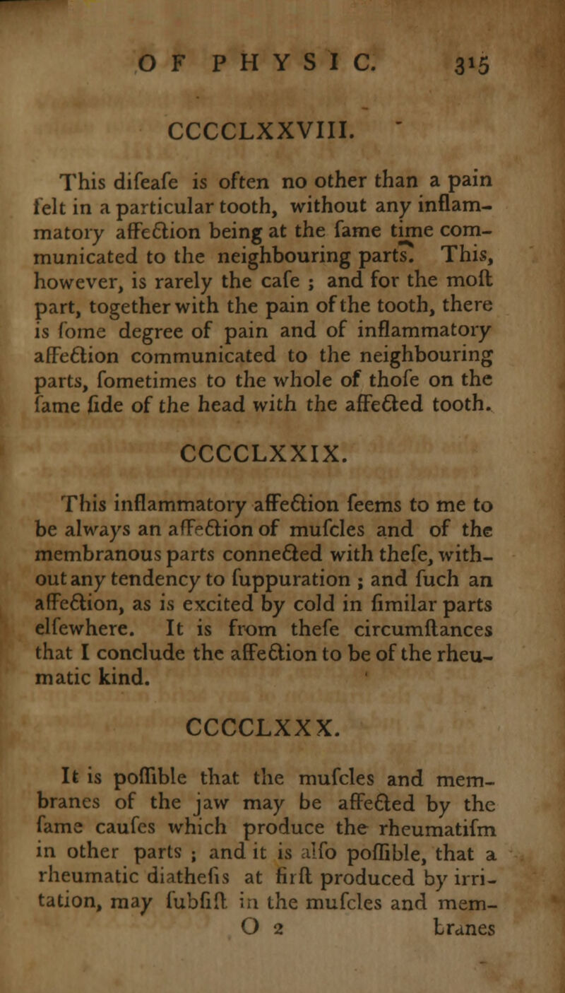CCCCLXXVIII. ' This difeafe is often no other than a pain felt in a particular tooth, without any inflam- matory affection being at the fame time com- municated to the neighbouring parts. This, however, is rarely the cafe ; and for the mod part, together with the pain of the tooth, there is fome degree of pain and of inflammatory affection communicated to the neighbouring parts, fometimes to the whole of thofe on the fame fide of the head with the affected tooth. CCCCLXXIX. This inflammatory affection feems to me to be always an affection of mufcles and of the membranous parts connected with thefe, with- out any tendency to fuppuration ; and fuch an affection, as is excited by cold in fimilar parts elfewhere. It is from thefe circumftances that I conclude the affection to be of the rheu- matic kind. CCCCLXXX. It is poflible that the mufcles and mem- branes of the jaw may be affected by the fame caufes which produce the rheumatifm in other parts ; and it is alfo poflible, that a rheumatic diathefis at fir ft produced by irri- tation, may fubfift in the mufcles and mem- O 2 tranes