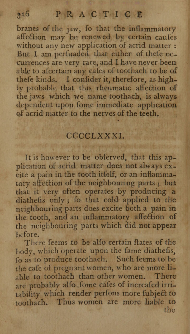 branes of the jaw, fo that the inflammatory affection may be renewed by certain caufes without any new application of acrid matter : But I am periuaded that either of thele oc- currences are very rare, and I have never been able to afcertain any cafes of toothach to be of thefe kinds. I confider it, therefore, as high- ly probable that this rheumatic affection of the jaws which we name toothach, is always dependent upon fome immediate application of acrid matter to the nerves of the teeth. CCCCLXXXI. It is however to be obferved, that this ap- plication of acrid matter does not always ex- cite a pain in the tooth itfelf, or an inflamma- tory affection of the neighbouring parts ; but that it very often operates by producing a diathefis only ; fo that cold applied to the neighbouring parts does excite both a pain in the tooth, and an inflammatory affection of the neighbouring parts which did not appear before. There feems to be alfo certain ftates of the body, which operate upon the fame diathefis, fo as to produce toothach. Such feems to be the cafe of pregnant women, who are more li- able to toothach than other women. There are probably alfo. fome cafes of increafed irri- tability which render perfons more fubjecl: to toothach. Thus women are more liable to the
