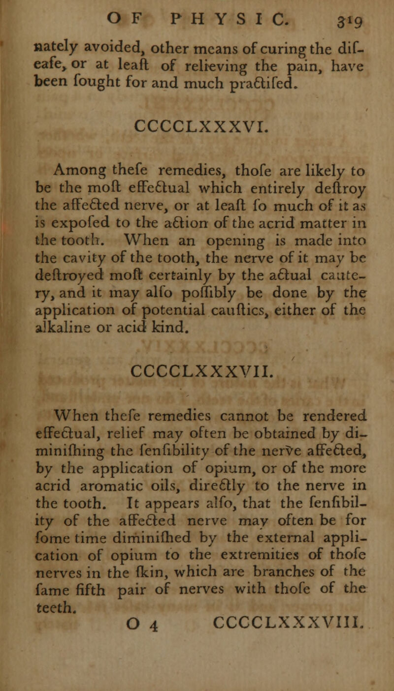 uately avoided, other means of curing the dif- eafe> or at leaft of relieving the pain, have been fought for and much praftifed. CCCCLXXXVI. Among thefe remedies, thofe are likely to be the molt effectual which entirely deftroy the affected nerve, or at lead fo much of it as is expofed to the aftion of the acrid matter in the tooth. When an opening is made into the cavity of the tooth, the nerve of it may be deftroyed raoft certainly by the actual caute- ry, and it may alio poflibly be done by the application of potential canities, either of the alkaline or acid kind. CCCCLXXXVII. When thefe remedies cannot be rendered effectual, relief may often be obtained by di- minifhing the fenfibility of the nerve affe&ed, by the application of opium, or of the more acrid aromatic oils, diredtly to the nerve in the tooth. It appears alfo, that the fenfibil- ity of the affe£ied nerve may often be for fome time diminifhed by the external appli- cation of opium to the extremities of thofe nerves in the (kin, which are branches of the fame fifth pair of nerves with thofe of the teeth. O 4 CCCCLXXXVIII.